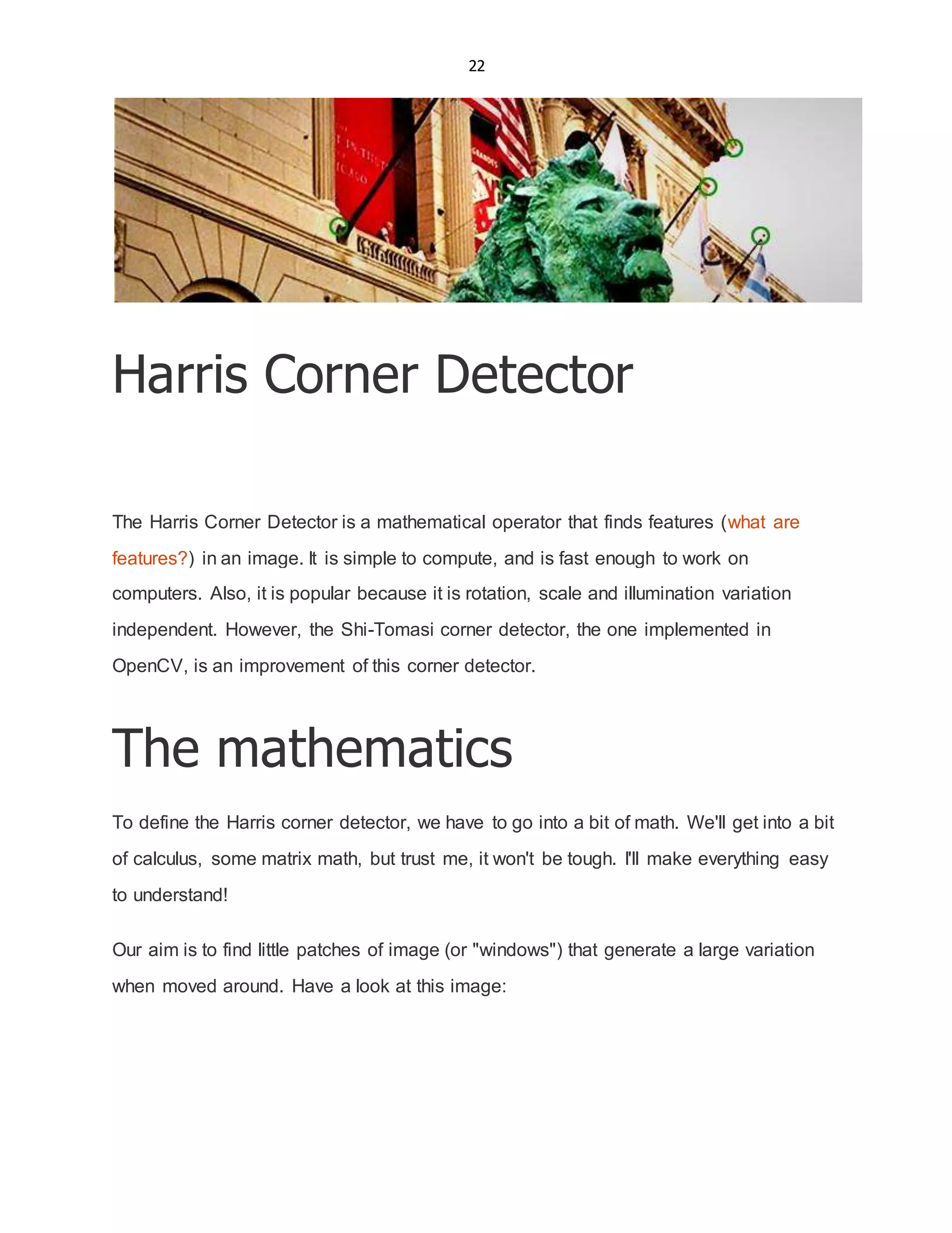 22
Harris Corner Detector
The Harris Corner Detector is a mathematical operator that finds features (what are
features?) in an image. It is simple to compute, and is fast enough to work on
computers. Also, it is popular because it is rotation, scale and illumination variation
independent. However, the Shi-Tomasi corner detector, the one implemented in
OpenCV, is an improvement of this corner detector.
The mathematics
To define the Harris corner detector, we have to go into a bit of math. We'll get into a bit
of calculus, some matrix math, but trust me, it won't be tough. I'll make everything easy
to understand!
Our aim is to find little patches of image (or "windows") that generate a large variation
when moved around. Have a look at this image:
 