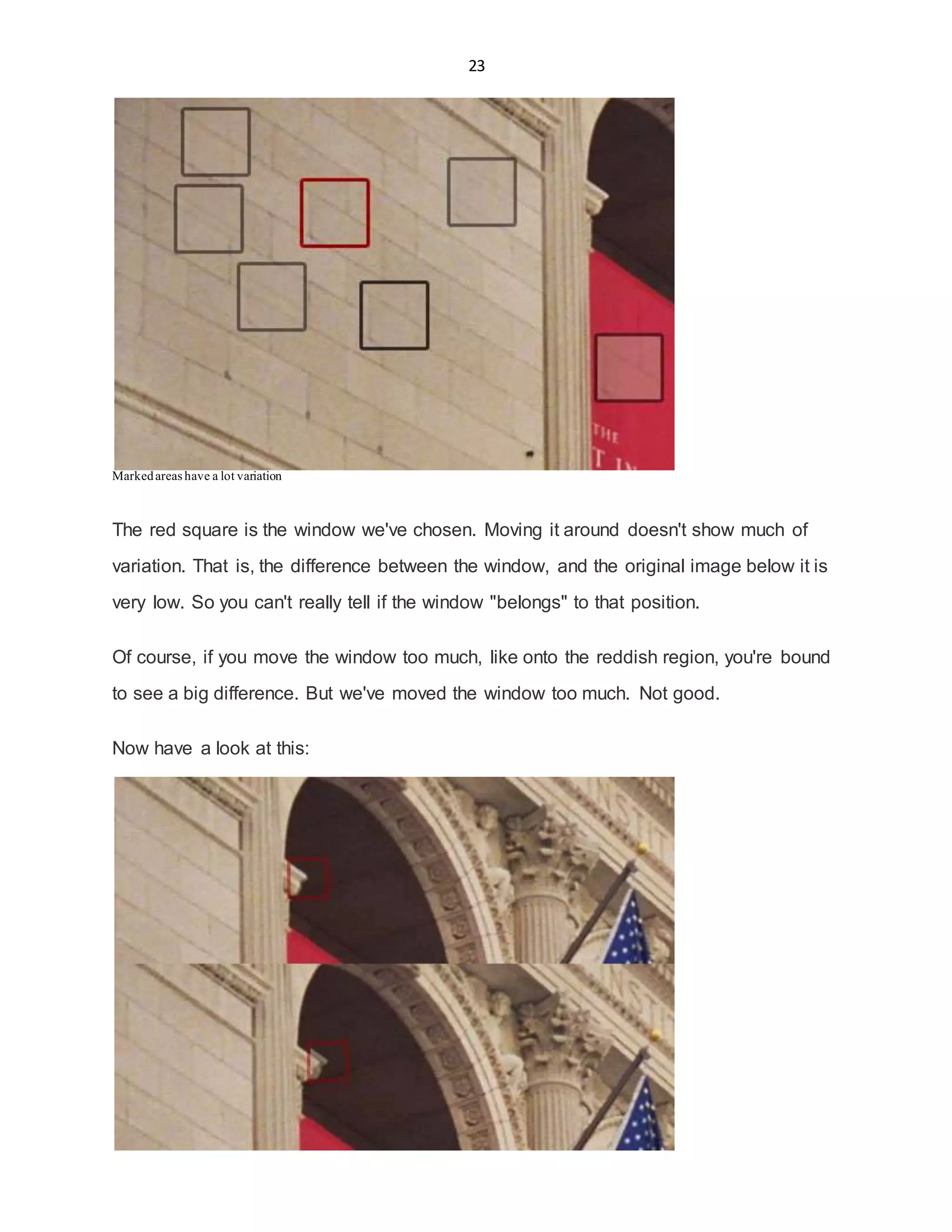23
Markedareas have a lot variation
The red square is the window we've chosen. Moving it around doesn't show much of
variation. That is, the difference between the window, and the original image below it is
very low. So you can't really tell if the window "belongs" to that position.
Of course, if you move the window too much, like onto the reddish region, you're bound
to see a big difference. But we've moved the window too much. Not good.
Now have a look at this:
 