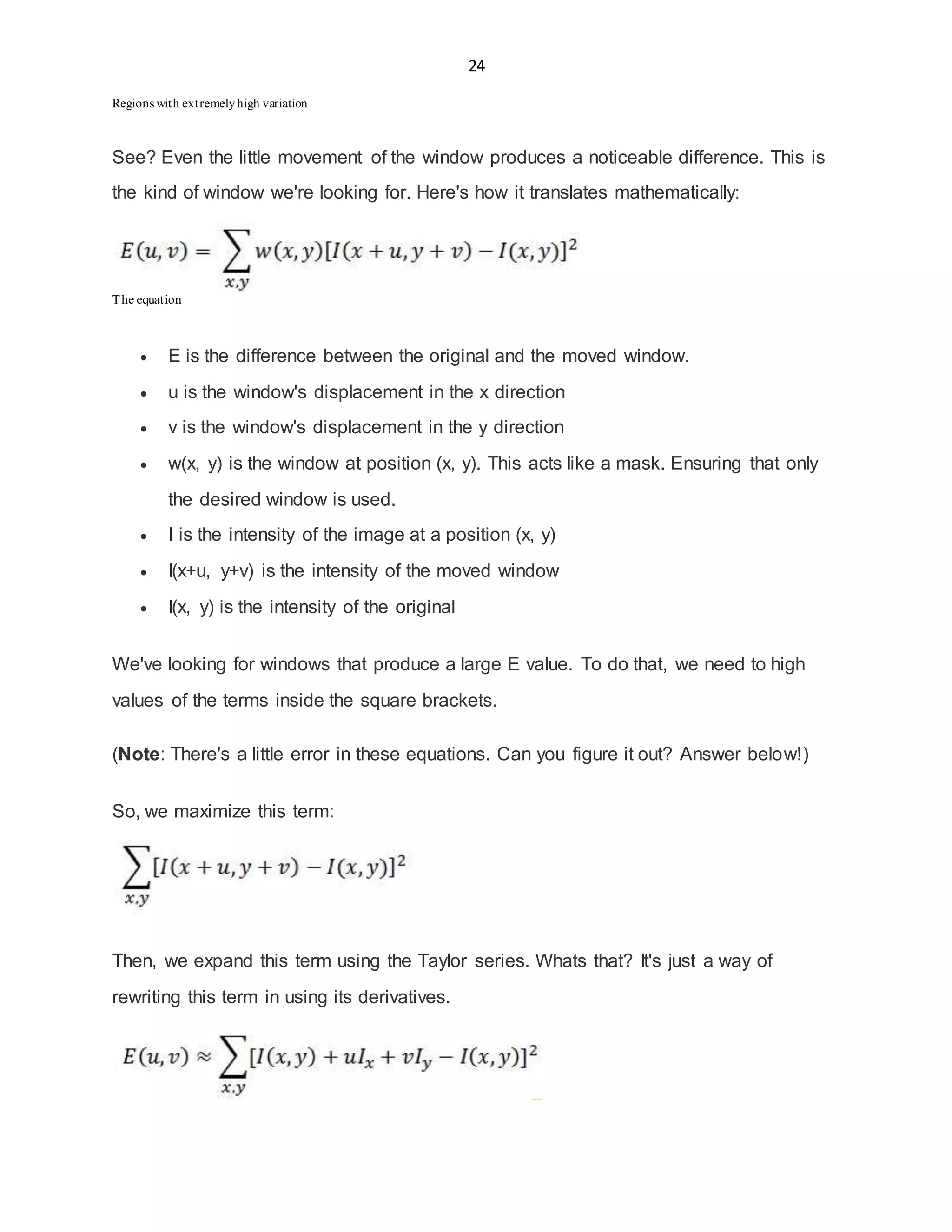 24
Regions with extremelyhigh variation
See? Even the little movement of the window produces a noticeable difference. This is
the kind of window we're looking for. Here's how it translates mathematically:
The equation
 E is the difference between the original and the moved window.
 u is the window's displacement in the x direction
 v is the window's displacement in the y direction
 w(x, y) is the window at position (x, y). This acts like a mask. Ensuring that only
the desired window is used.
 I is the intensity of the image at a position (x, y)
 I(x+u, y+v) is the intensity of the moved window
 I(x, y) is the intensity of the original
We've looking for windows that produce a large E value. To do that, we need to high
values of the terms inside the square brackets.
(Note: There's a little error in these equations. Can you figure it out? Answer below!)
So, we maximize this term:
Then, we expand this term using the Taylor series. Whats that? It's just a way of
rewriting this term in using its derivatives.
 