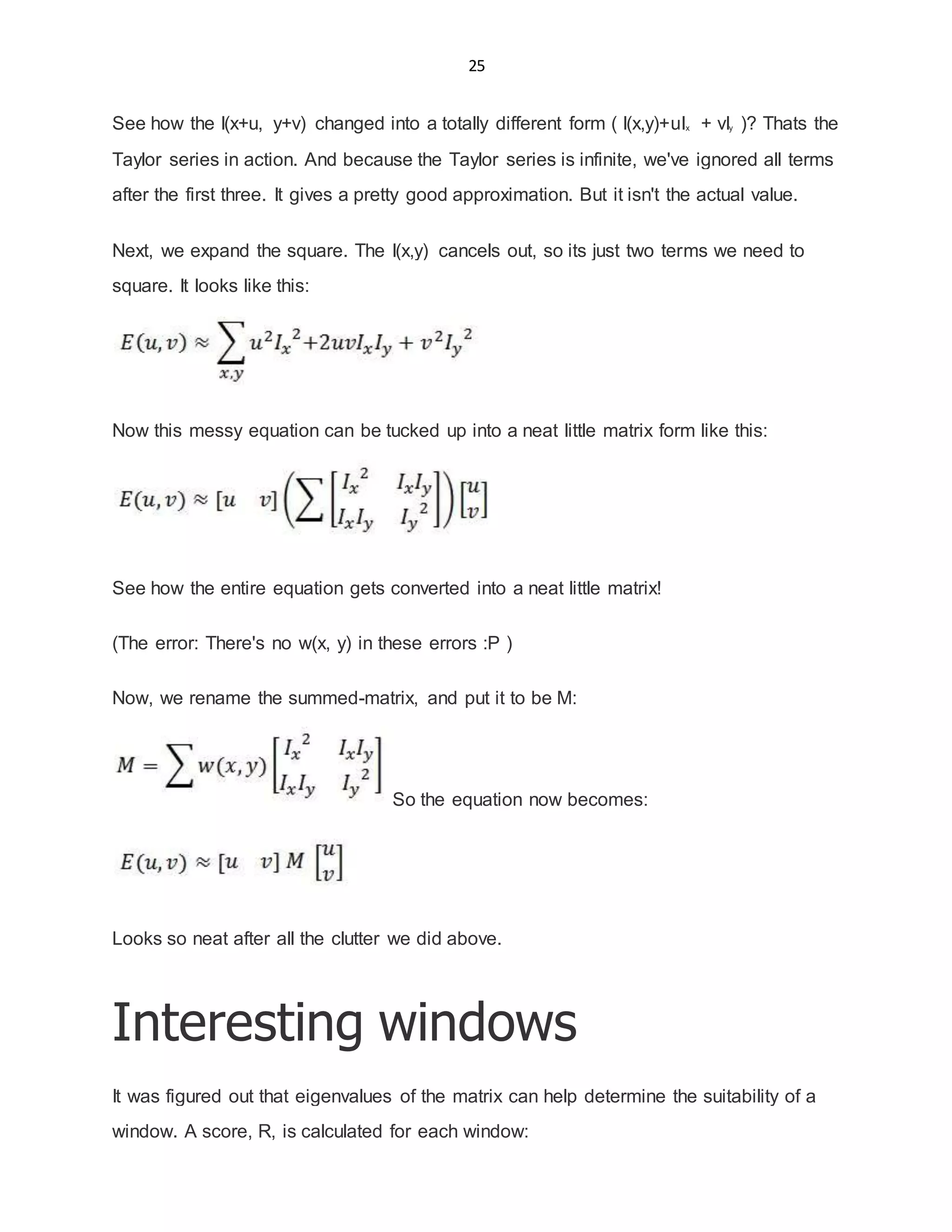 25
See how the I(x+u, y+v) changed into a totally different form ( I(x,y)+uIx + vIy )? Thats the
Taylor series in action. And because the Taylor series is infinite, we've ignored all terms
after the first three. It gives a pretty good approximation. But it isn't the actual value.
Next, we expand the square. The I(x,y) cancels out, so its just two terms we need to
square. It looks like this:
Now this messy equation can be tucked up into a neat little matrix form like this:
See how the entire equation gets converted into a neat little matrix!
(The error: There's no w(x, y) in these errors :P )
Now, we rename the summed-matrix, and put it to be M:
So the equation now becomes:
Looks so neat after all the clutter we did above.
Interesting windows
It was figured out that eigenvalues of the matrix can help determine the suitability of a
window. A score, R, is calculated for each window:
 
