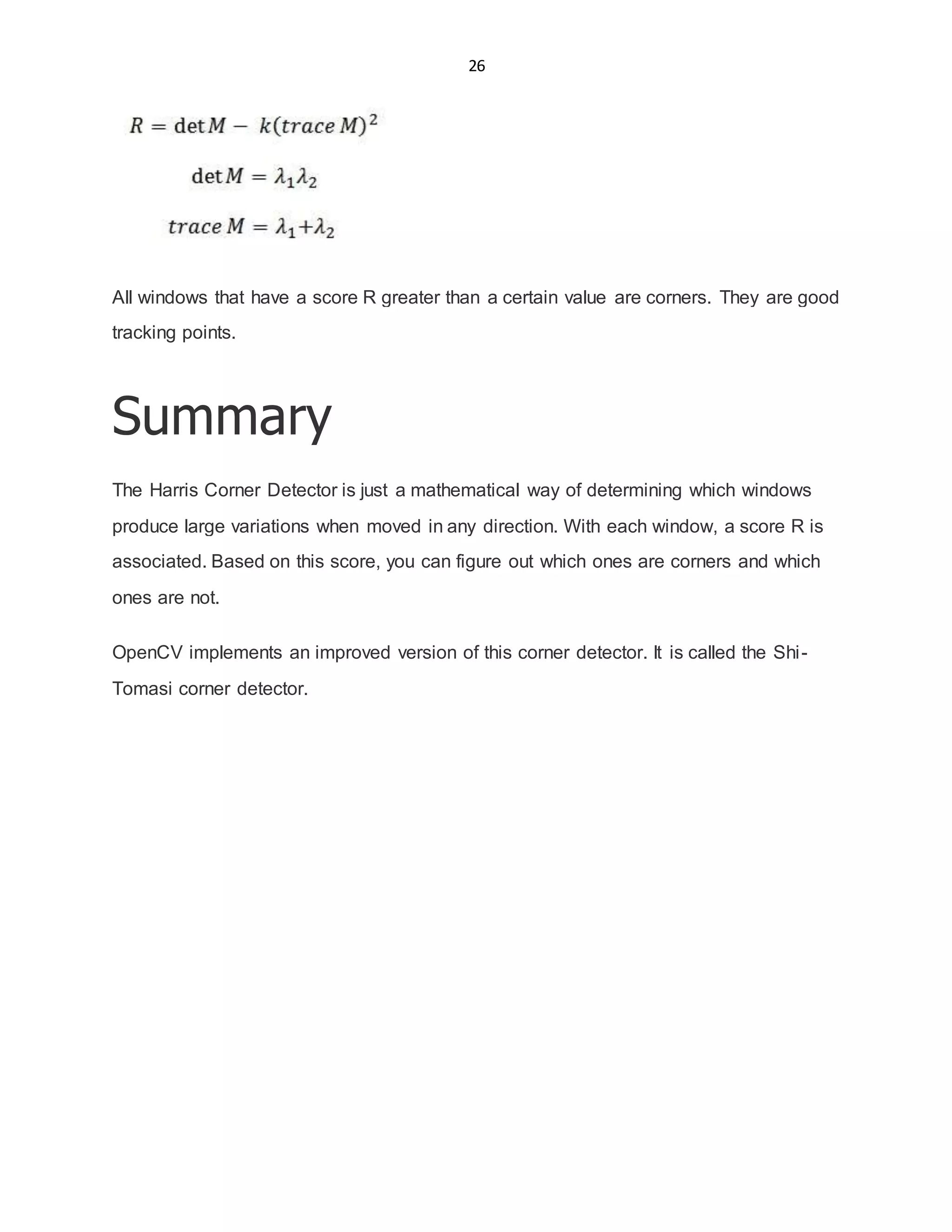 26
All windows that have a score R greater than a certain value are corners. They are good
tracking points.
Summary
The Harris Corner Detector is just a mathematical way of determining which windows
produce large variations when moved in any direction. With each window, a score R is
associated. Based on this score, you can figure out which ones are corners and which
ones are not.
OpenCV implements an improved version of this corner detector. It is called the Shi-
Tomasi corner detector.
 