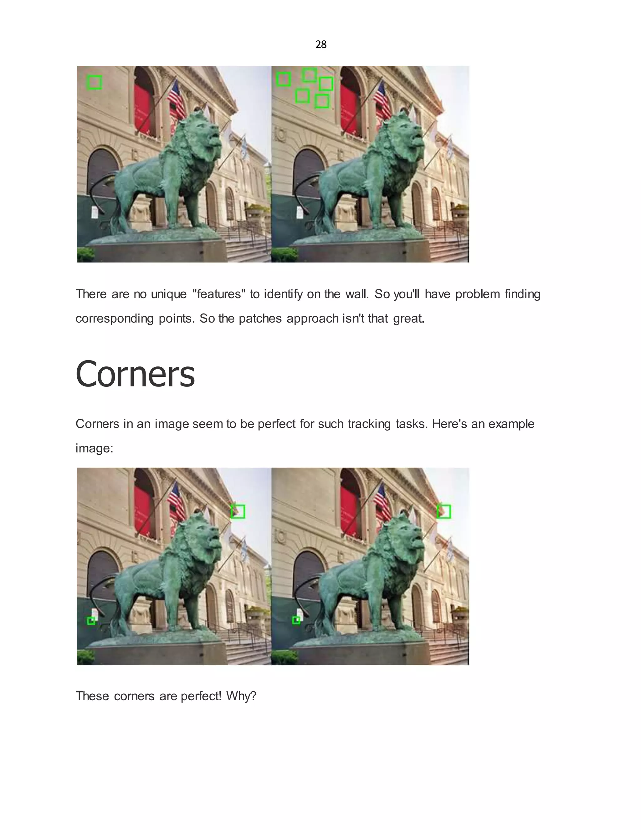 28
There are no unique "features" to identify on the wall. So you'll have problem finding
corresponding points. So the patches approach isn't that great.
Corners
Corners in an image seem to be perfect for such tracking tasks. Here's an example
image:
These corners are perfect! Why?
 