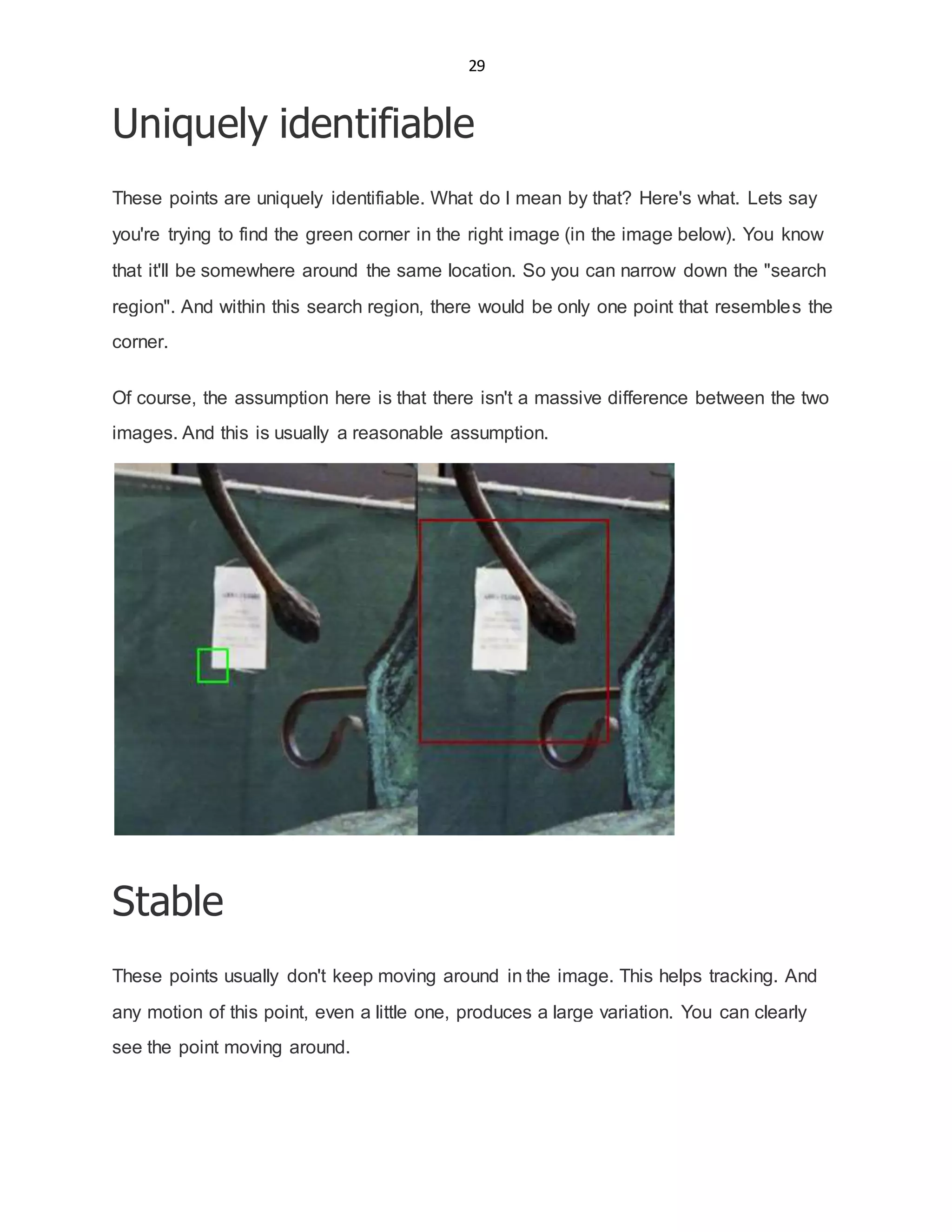 29
Uniquely identifiable
These points are uniquely identifiable. What do I mean by that? Here's what. Lets say
you're trying to find the green corner in the right image (in the image below). You know
that it'll be somewhere around the same location. So you can narrow down the "search
region". And within this search region, there would be only one point that resembles the
corner.
Of course, the assumption here is that there isn't a massive difference between the two
images. And this is usually a reasonable assumption.
Stable
These points usually don't keep moving around in the image. This helps tracking. And
any motion of this point, even a little one, produces a large variation. You can clearly
see the point moving around.
 