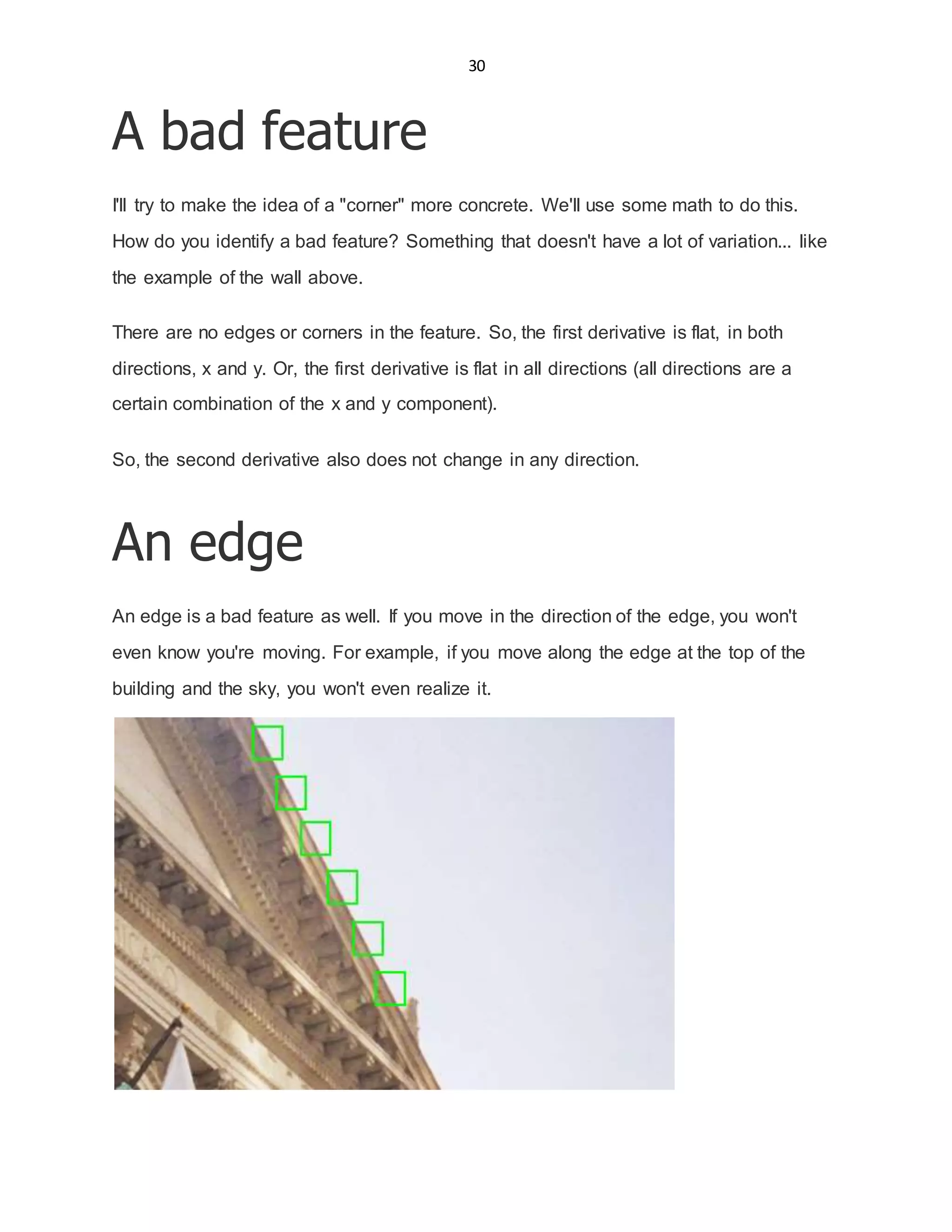 30
A bad feature
I'll try to make the idea of a "corner" more concrete. We'll use some math to do this.
How do you identify a bad feature? Something that doesn't have a lot of variation... like
the example of the wall above.
There are no edges or corners in the feature. So, the first derivative is flat, in both
directions, x and y. Or, the first derivative is flat in all directions (all directions are a
certain combination of the x and y component).
So, the second derivative also does not change in any direction.
An edge
An edge is a bad feature as well. If you move in the direction of the edge, you won't
even know you're moving. For example, if you move along the edge at the top of the
building and the sky, you won't even realize it.
 