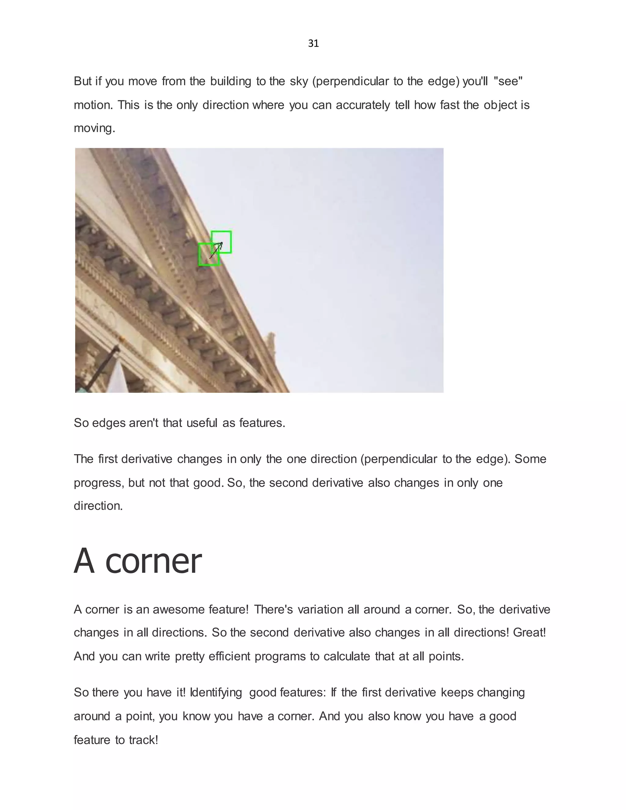 31
But if you move from the building to the sky (perpendicular to the edge) you'll "see"
motion. This is the only direction where you can accurately tell how fast the object is
moving.
So edges aren't that useful as features.
The first derivative changes in only the one direction (perpendicular to the edge). Some
progress, but not that good. So, the second derivative also changes in only one
direction.
A corner
A corner is an awesome feature! There's variation all around a corner. So, the derivative
changes in all directions. So the second derivative also changes in all directions! Great!
And you can write pretty efficient programs to calculate that at all points.
So there you have it! Identifying good features: If the first derivative keeps changing
around a point, you know you have a corner. And you also know you have a good
feature to track!
 