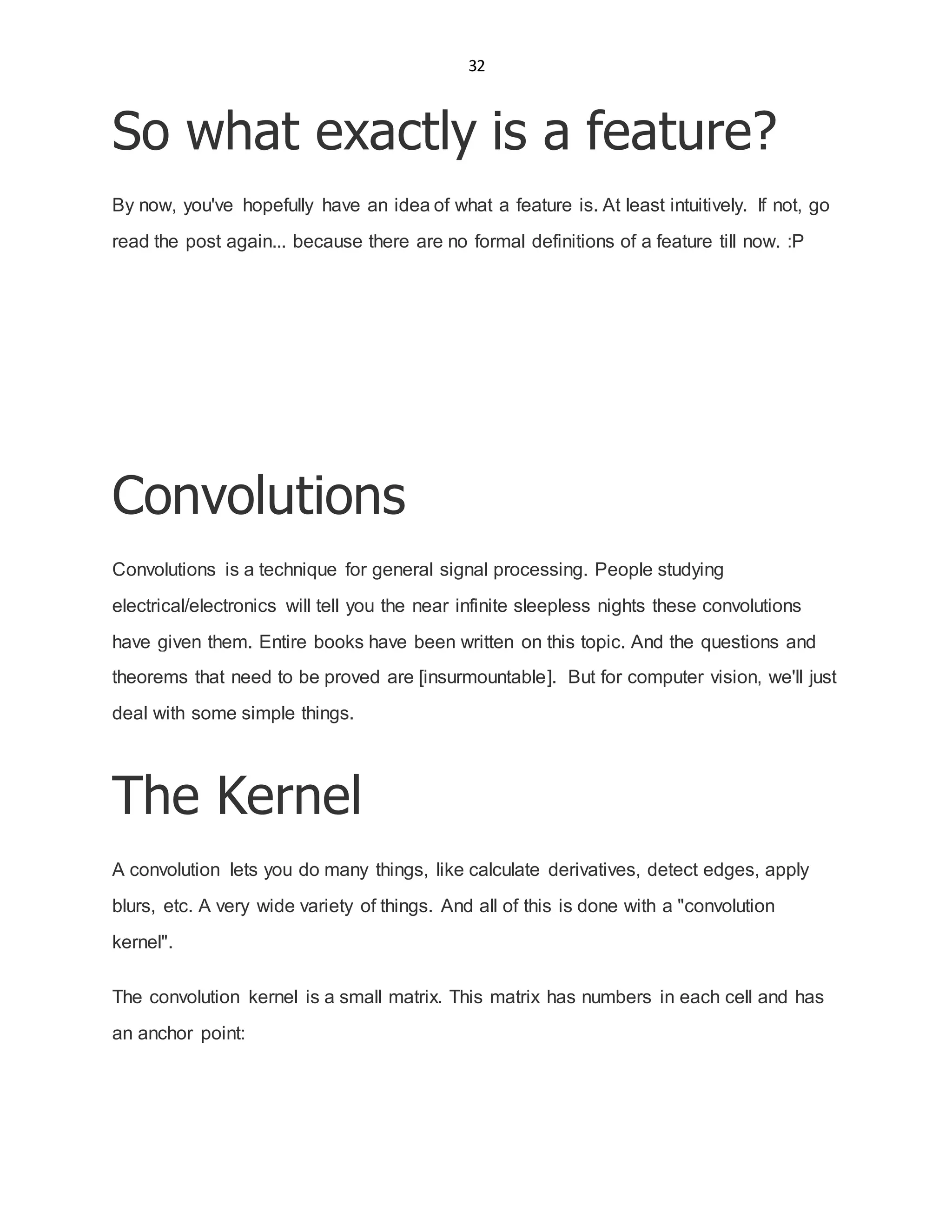 32
So what exactly is a feature?
By now, you've hopefully have an idea of what a feature is. At least intuitively. If not, go
read the post again... because there are no formal definitions of a feature till now. :P
Convolutions
Convolutions is a technique for general signal processing. People studying
electrical/electronics will tell you the near infinite sleepless nights these convolutions
have given them. Entire books have been written on this topic. And the questions and
theorems that need to be proved are [insurmountable]. But for computer vision, we'll just
deal with some simple things.
The Kernel
A convolution lets you do many things, like calculate derivatives, detect edges, apply
blurs, etc. A very wide variety of things. And all of this is done with a "convolution
kernel".
The convolution kernel is a small matrix. This matrix has numbers in each cell and has
an anchor point:
 
