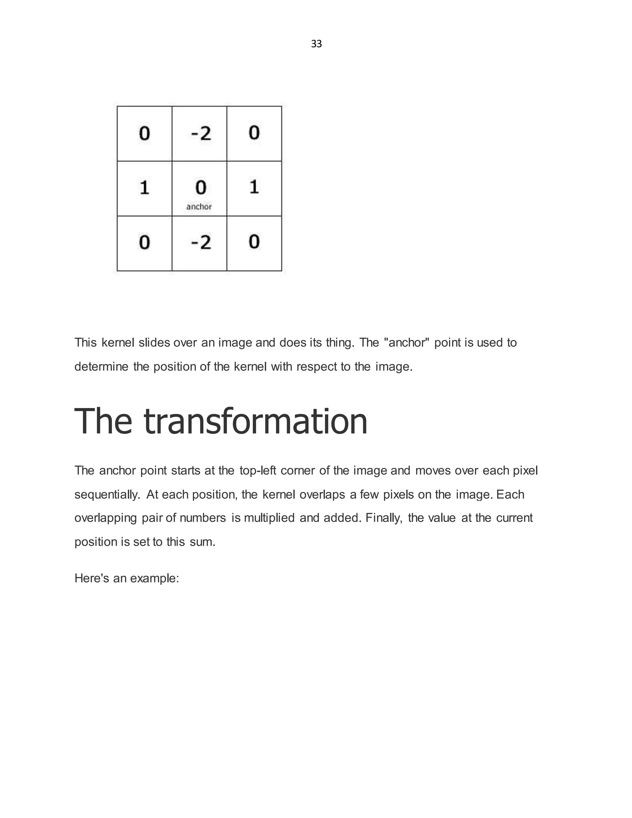 33
This kernel slides over an image and does its thing. The "anchor" point is used to
determine the position of the kernel with respect to the image.
The transformation
The anchor point starts at the top-left corner of the image and moves over each pixel
sequentially. At each position, the kernel overlaps a few pixels on the image. Each
overlapping pair of numbers is multiplied and added. Finally, the value at the current
position is set to this sum.
Here's an example:
 