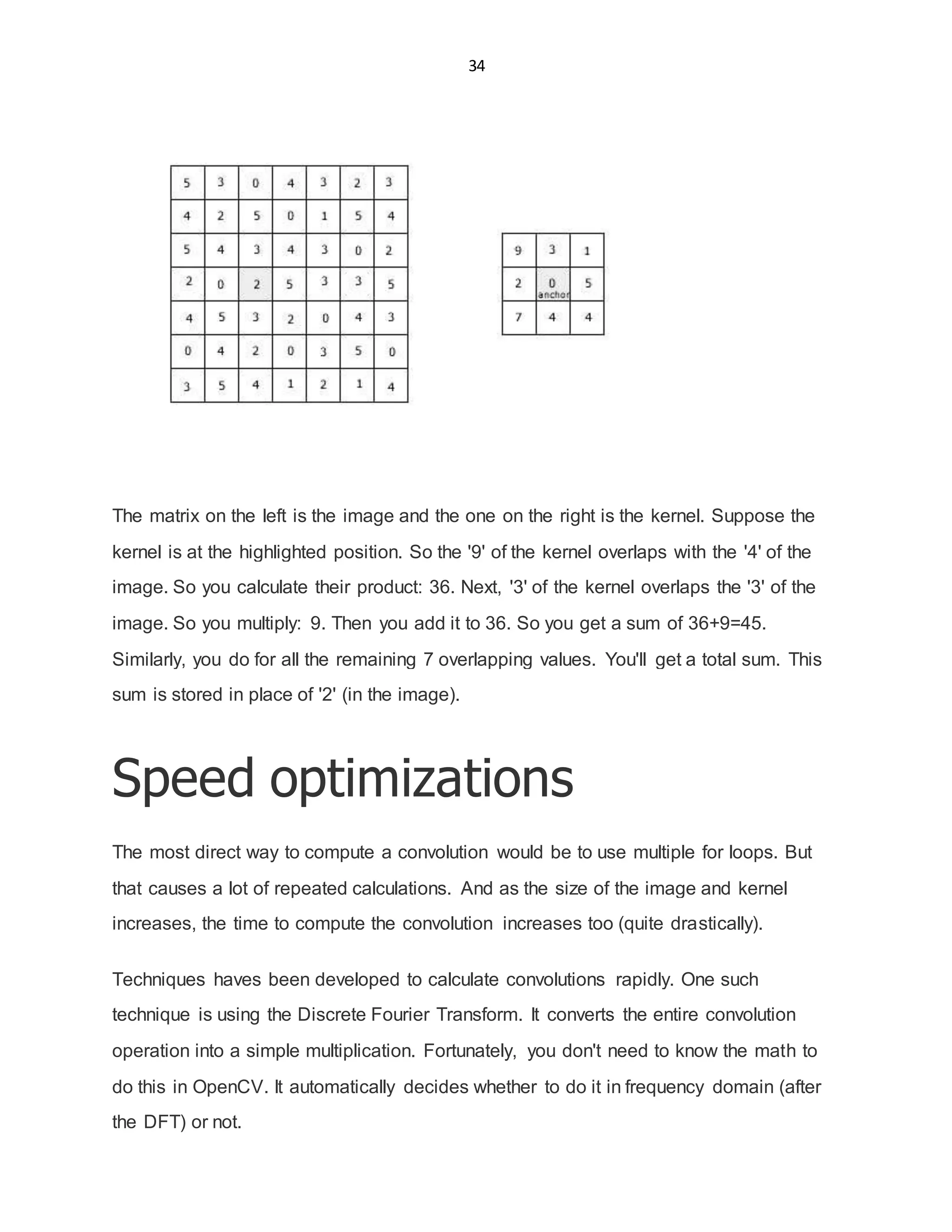 34
The matrix on the left is the image and the one on the right is the kernel. Suppose the
kernel is at the highlighted position. So the '9' of the kernel overlaps with the '4' of the
image. So you calculate their product: 36. Next, '3' of the kernel overlaps the '3' of the
image. So you multiply: 9. Then you add it to 36. So you get a sum of 36+9=45.
Similarly, you do for all the remaining 7 overlapping values. You'll get a total sum. This
sum is stored in place of '2' (in the image).
Speed optimizations
The most direct way to compute a convolution would be to use multiple for loops. But
that causes a lot of repeated calculations. And as the size of the image and kernel
increases, the time to compute the convolution increases too (quite drastically).
Techniques haves been developed to calculate convolutions rapidly. One such
technique is using the Discrete Fourier Transform. It converts the entire convolution
operation into a simple multiplication. Fortunately, you don't need to know the math to
do this in OpenCV. It automatically decides whether to do it in frequency domain (after
the DFT) or not.
 