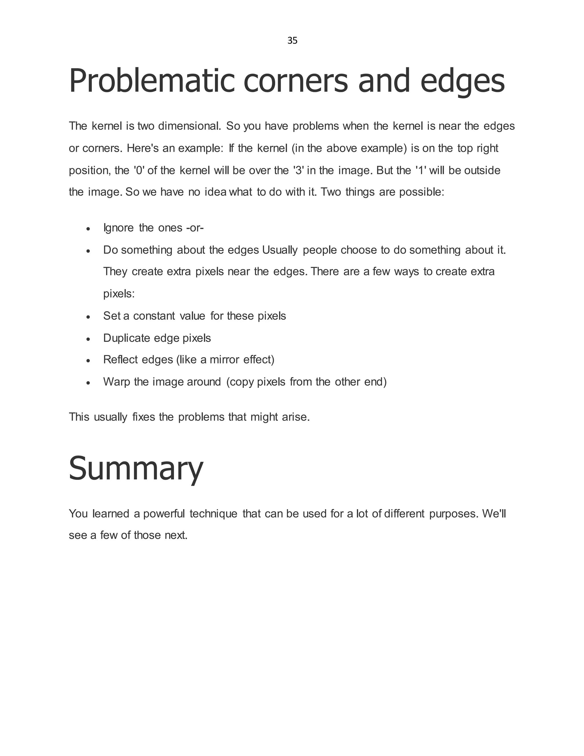 35
Problematic corners and edges
The kernel is two dimensional. So you have problems when the kernel is near the edges
or corners. Here's an example: If the kernel (in the above example) is on the top right
position, the '0' of the kernel will be over the '3' in the image. But the '1' will be outside
the image. So we have no idea what to do with it. Two things are possible:
 Ignore the ones -or-
 Do something about the edges Usually people choose to do something about it.
They create extra pixels near the edges. There are a few ways to create extra
pixels:
 Set a constant value for these pixels
 Duplicate edge pixels
 Reflect edges (like a mirror effect)
 Warp the image around (copy pixels from the other end)
This usually fixes the problems that might arise.
Summary
You learned a powerful technique that can be used for a lot of different purposes. We'll
see a few of those next.
 