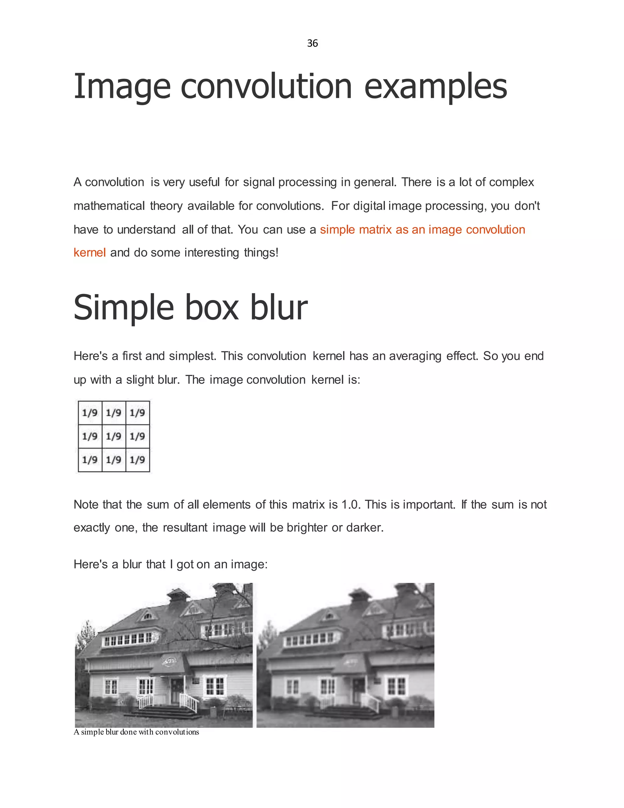 36
Image convolution examples
A convolution is very useful for signal processing in general. There is a lot of complex
mathematical theory available for convolutions. For digital image processing, you don't
have to understand all of that. You can use a simple matrix as an image convolution
kernel and do some interesting things!
Simple box blur
Here's a first and simplest. This convolution kernel has an averaging effect. So you end
up with a slight blur. The image convolution kernel is:
Note that the sum of all elements of this matrix is 1.0. This is important. If the sum is not
exactly one, the resultant image will be brighter or darker.
Here's a blur that I got on an image:
A simple blur done with convolutions
 