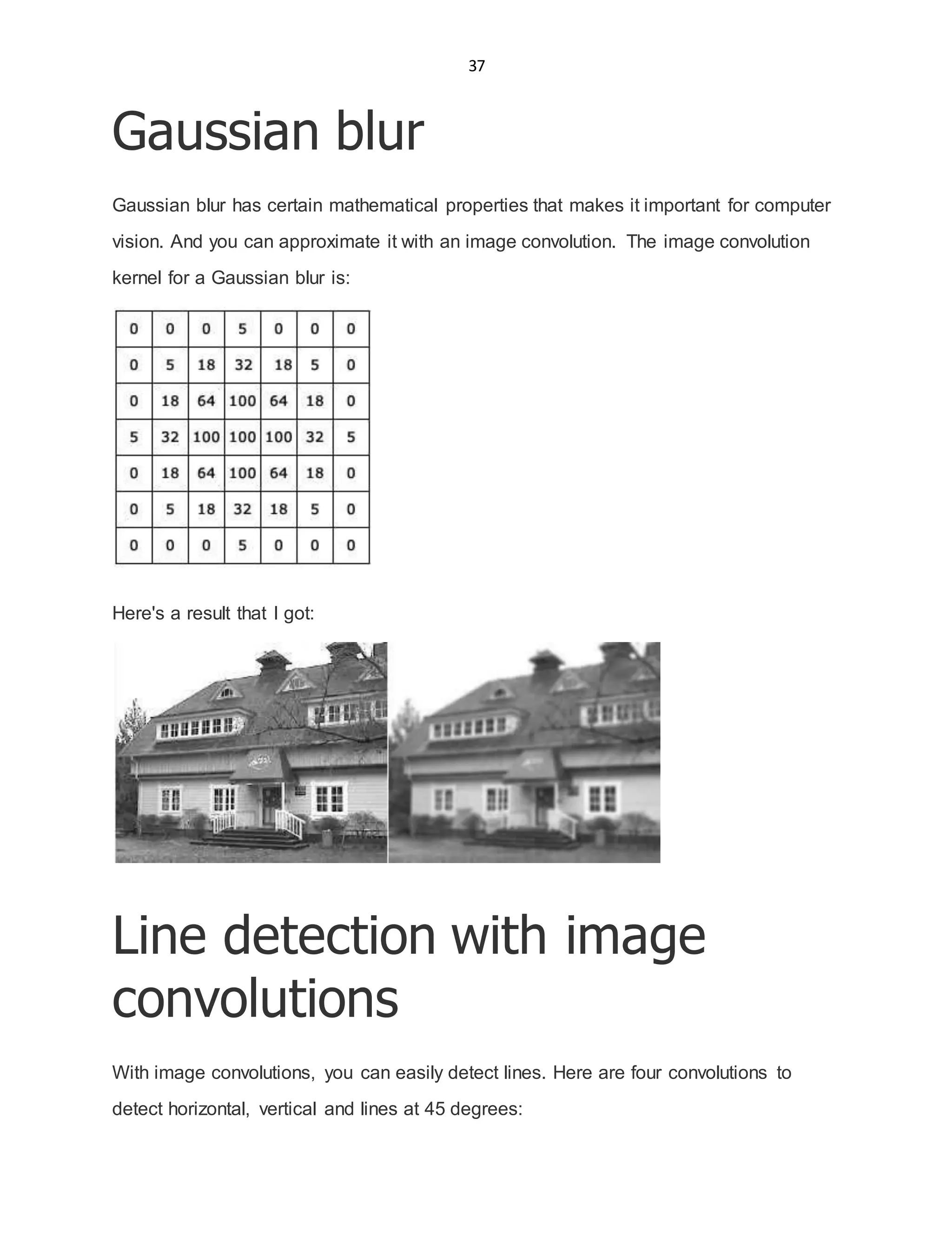 37
Gaussian blur
Gaussian blur has certain mathematical properties that makes it important for computer
vision. And you can approximate it with an image convolution. The image convolution
kernel for a Gaussian blur is:
Here's a result that I got:
Line detection with image
convolutions
With image convolutions, you can easily detect lines. Here are four convolutions to
detect horizontal, vertical and lines at 45 degrees:
 