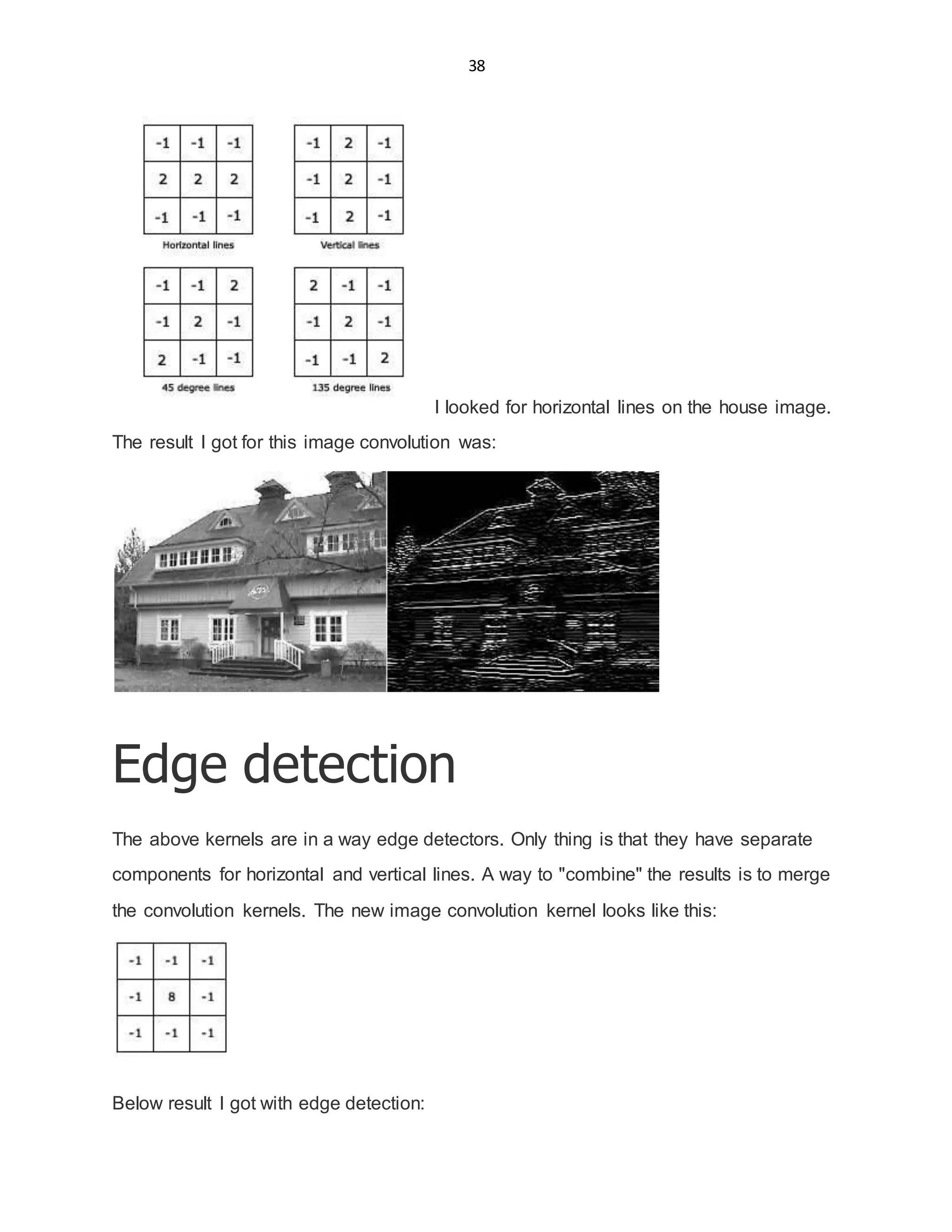 38
I looked for horizontal lines on the house image.
The result I got for this image convolution was:
Edge detection
The above kernels are in a way edge detectors. Only thing is that they have separate
components for horizontal and vertical lines. A way to "combine" the results is to merge
the convolution kernels. The new image convolution kernel looks like this:
Below result I got with edge detection:
 