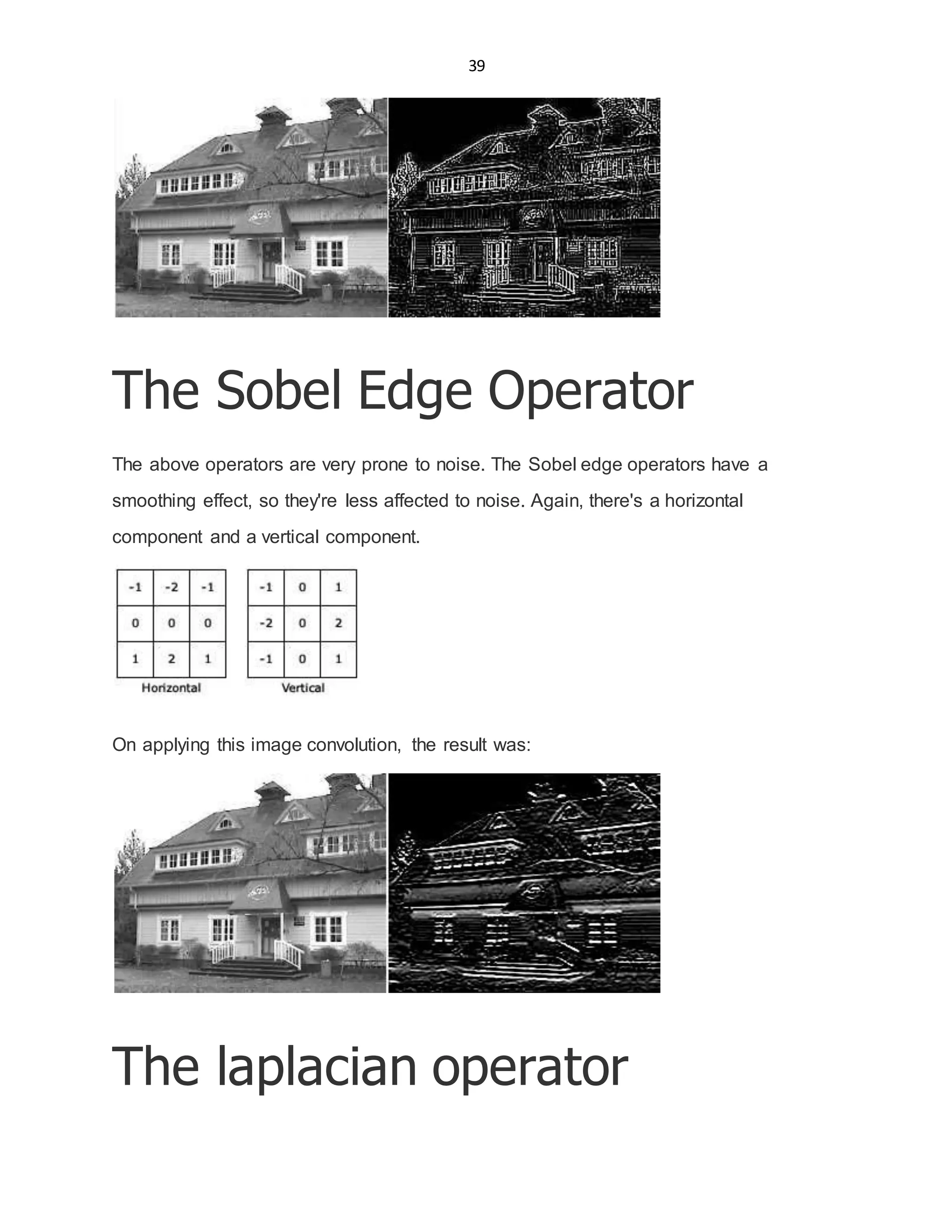 39
The Sobel Edge Operator
The above operators are very prone to noise. The Sobel edge operators have a
smoothing effect, so they're less affected to noise. Again, there's a horizontal
component and a vertical component.
On applying this image convolution, the result was:
The laplacian operator
 