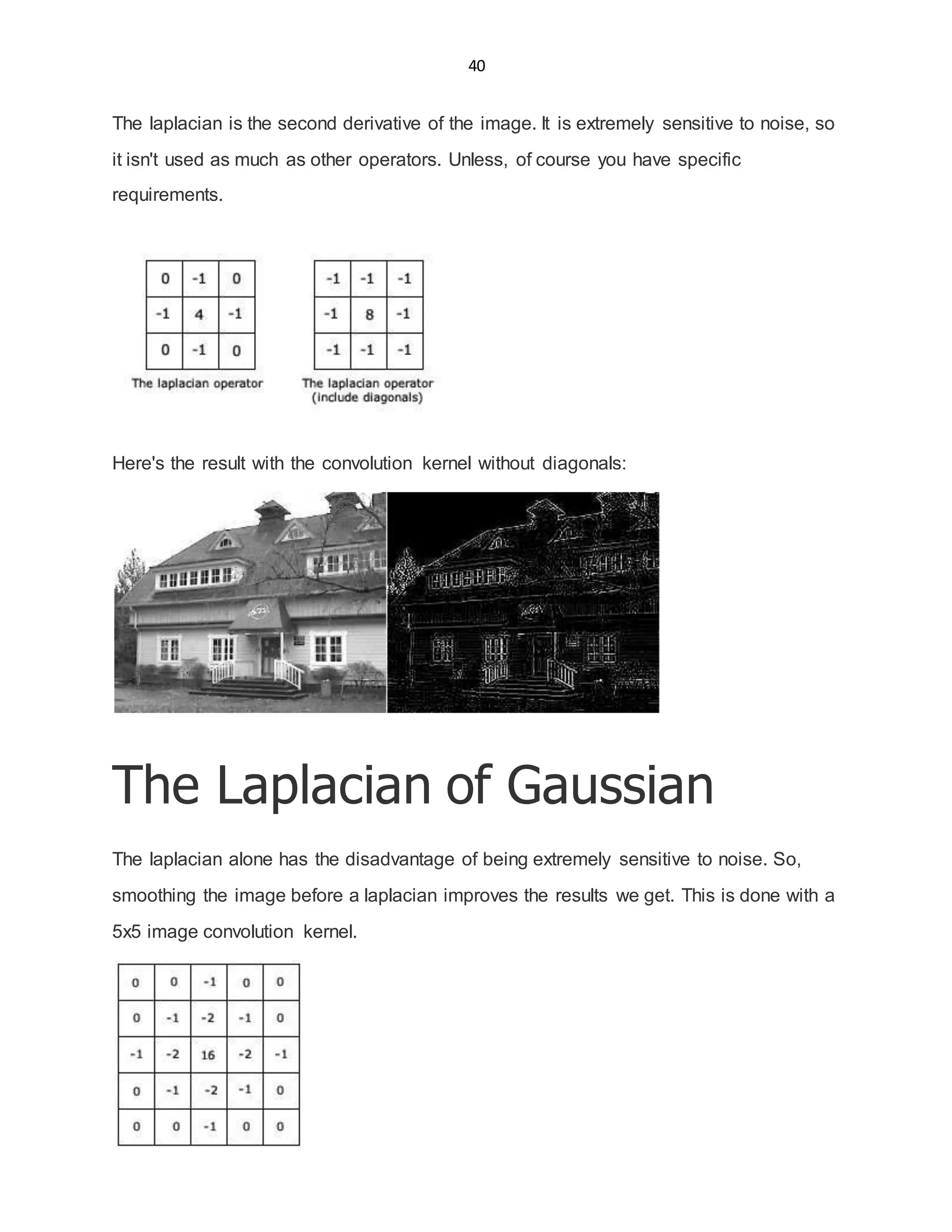40
The laplacian is the second derivative of the image. It is extremely sensitive to noise, so
it isn't used as much as other operators. Unless, of course you have specific
requirements.
Here's the result with the convolution kernel without diagonals:
The Laplacian of Gaussian
The laplacian alone has the disadvantage of being extremely sensitive to noise. So,
smoothing the image before a laplacian improves the results we get. This is done with a
5x5 image convolution kernel.
 