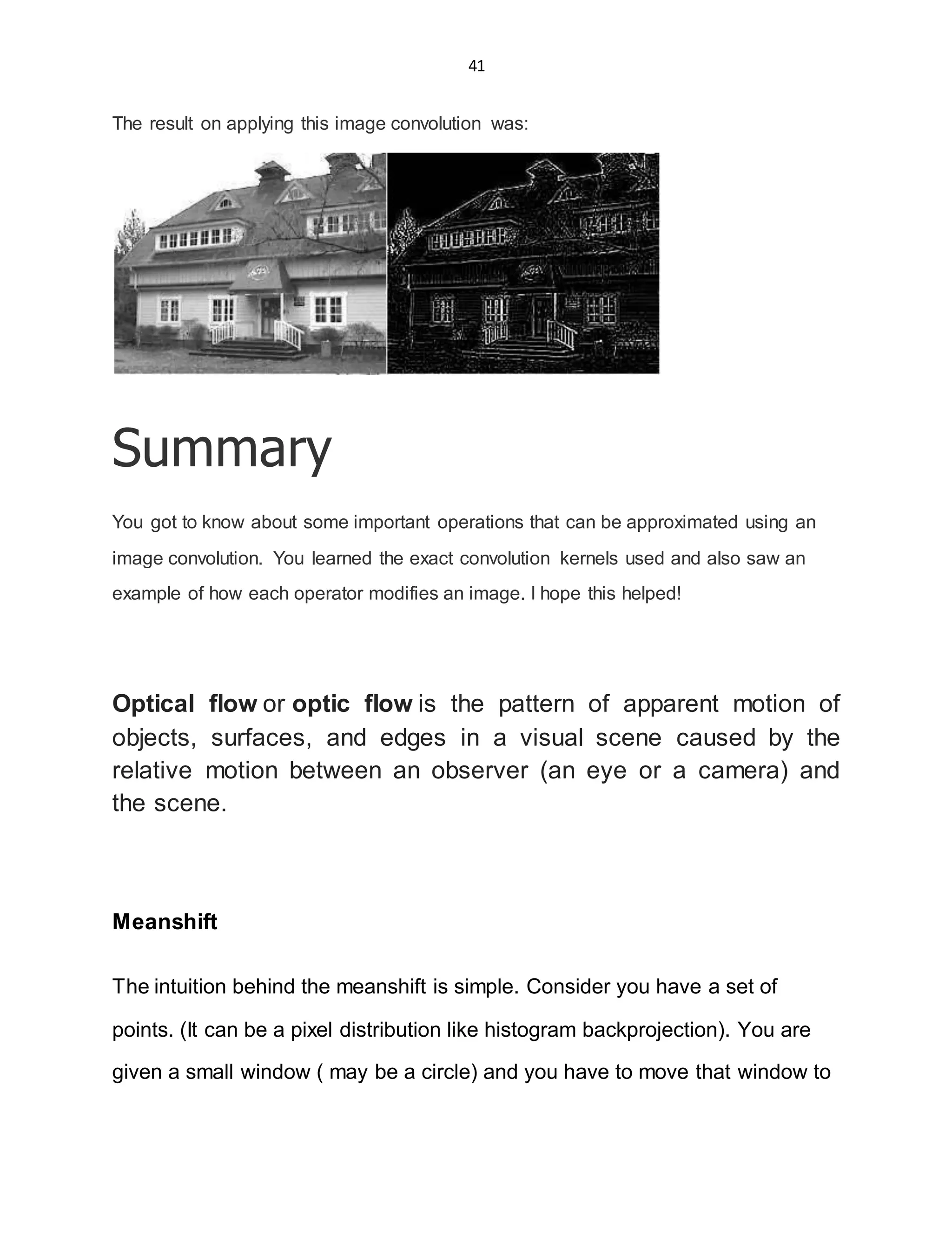 41
The result on applying this image convolution was:
Summary
You got to know about some important operations that can be approximated using an
image convolution. You learned the exact convolution kernels used and also saw an
example of how each operator modifies an image. I hope this helped!
Optical flow or optic flow is the pattern of apparent motion of
objects, surfaces, and edges in a visual scene caused by the
relative motion between an observer (an eye or a camera) and
the scene.
Meanshift
The intuition behind the meanshift is simple. Consider you have a set of
points. (It can be a pixel distribution like histogram backprojection). You are
given a small window ( may be a circle) and you have to move that window to
 
