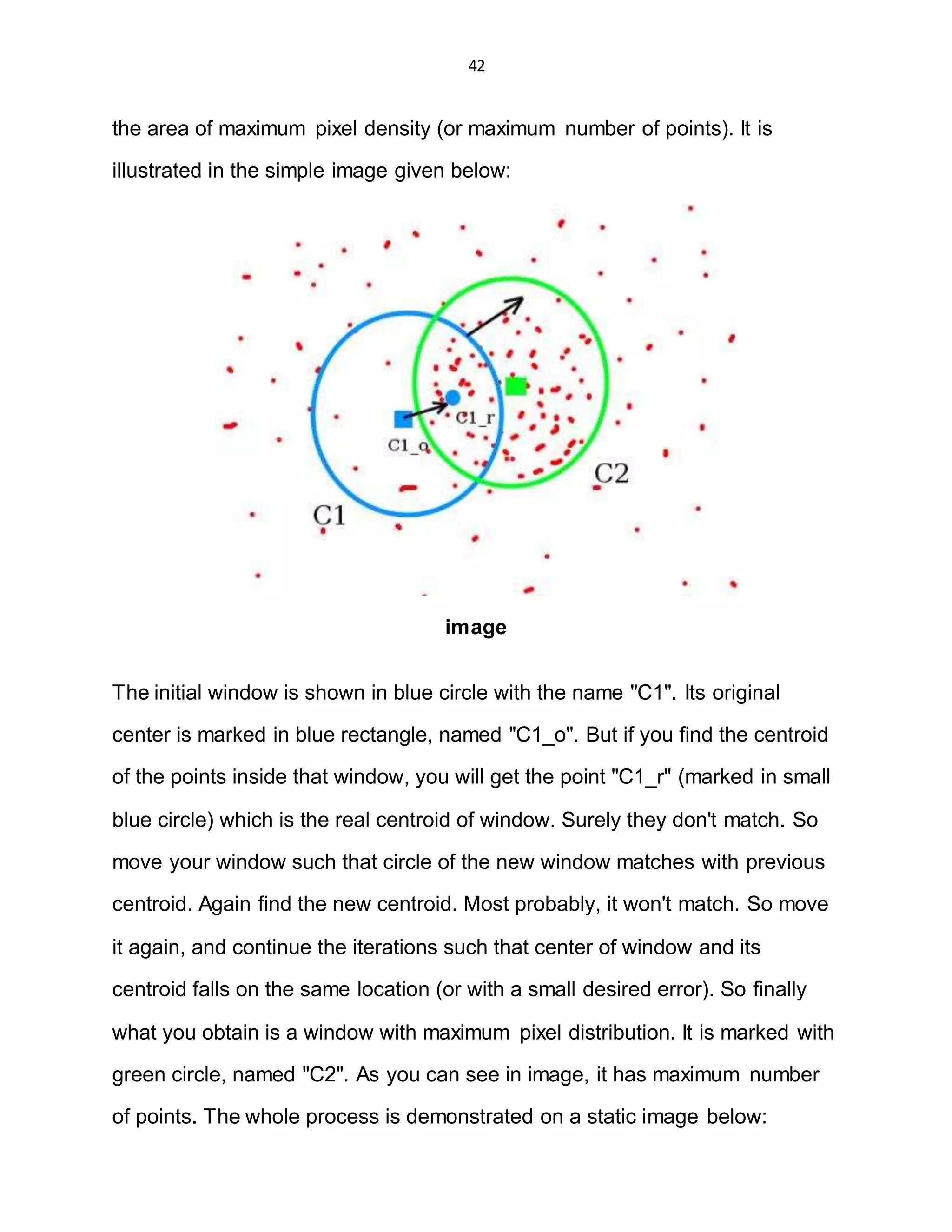 42
the area of maximum pixel density (or maximum number of points). It is
illustrated in the simple image given below:
image
The initial window is shown in blue circle with the name "C1". Its original
center is marked in blue rectangle, named "C1_o". But if you find the centroid
of the points inside that window, you will get the point "C1_r" (marked in small
blue circle) which is the real centroid of window. Surely they don't match. So
move your window such that circle of the new window matches with previous
centroid. Again find the new centroid. Most probably, it won't match. So move
it again, and continue the iterations such that center of window and its
centroid falls on the same location (or with a small desired error). So finally
what you obtain is a window with maximum pixel distribution. It is marked with
green circle, named "C2". As you can see in image, it has maximum number
of points. The whole process is demonstrated on a static image below:
 