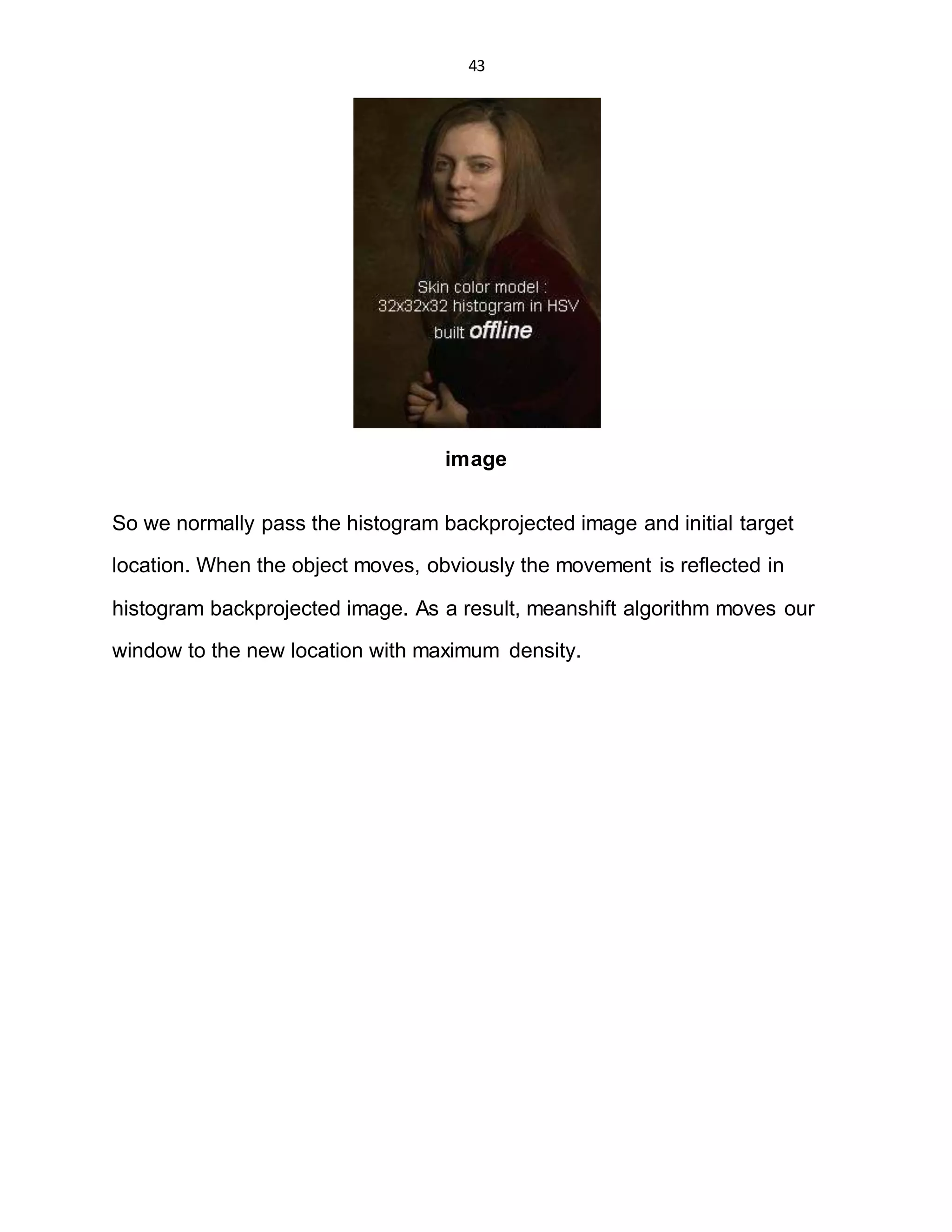43
image
So we normally pass the histogram backprojected image and initial target
location. When the object moves, obviously the movement is reflected in
histogram backprojected image. As a result, meanshift algorithm moves our
window to the new location with maximum density.
 