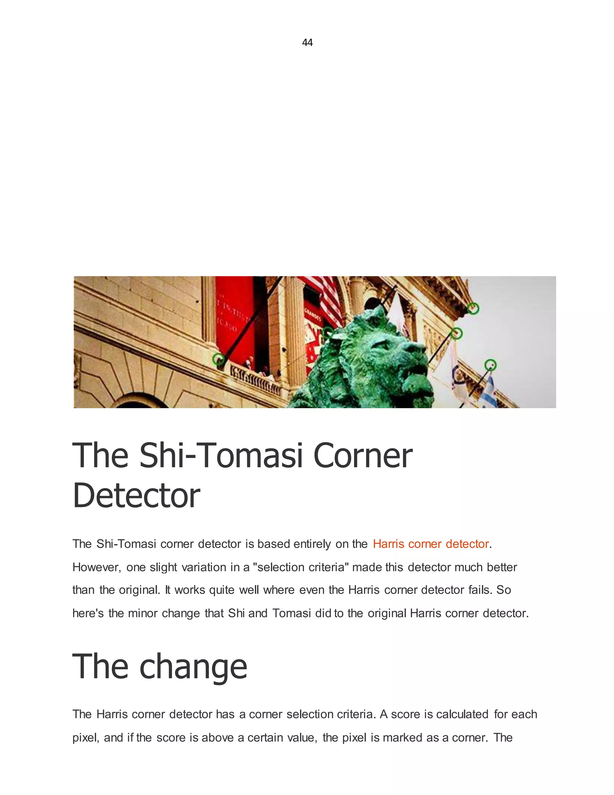 44
The Shi-Tomasi Corner
Detector
The Shi-Tomasi corner detector is based entirely on the Harris corner detector.
However, one slight variation in a "selection criteria" made this detector much better
than the original. It works quite well where even the Harris corner detector fails. So
here's the minor change that Shi and Tomasi did to the original Harris corner detector.
The change
The Harris corner detector has a corner selection criteria. A score is calculated for each
pixel, and if the score is above a certain value, the pixel is marked as a corner. The
 