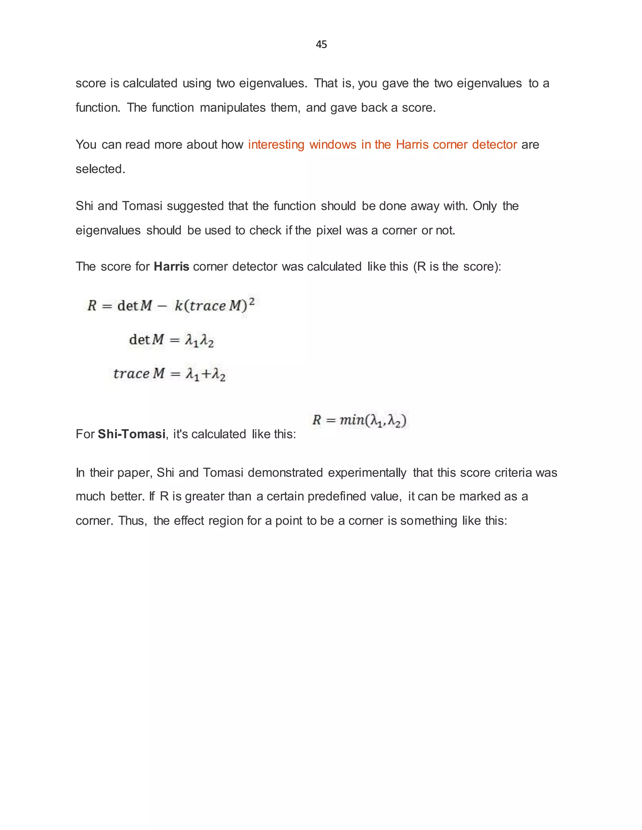 45
score is calculated using two eigenvalues. That is, you gave the two eigenvalues to a
function. The function manipulates them, and gave back a score.
You can read more about how interesting windows in the Harris corner detector are
selected.
Shi and Tomasi suggested that the function should be done away with. Only the
eigenvalues should be used to check if the pixel was a corner or not.
The score for Harris corner detector was calculated like this (R is the score):
For Shi-Tomasi, it's calculated like this:
In their paper, Shi and Tomasi demonstrated experimentally that this score criteria was
much better. If R is greater than a certain predefined value, it can be marked as a
corner. Thus, the effect region for a point to be a corner is something like this:
 