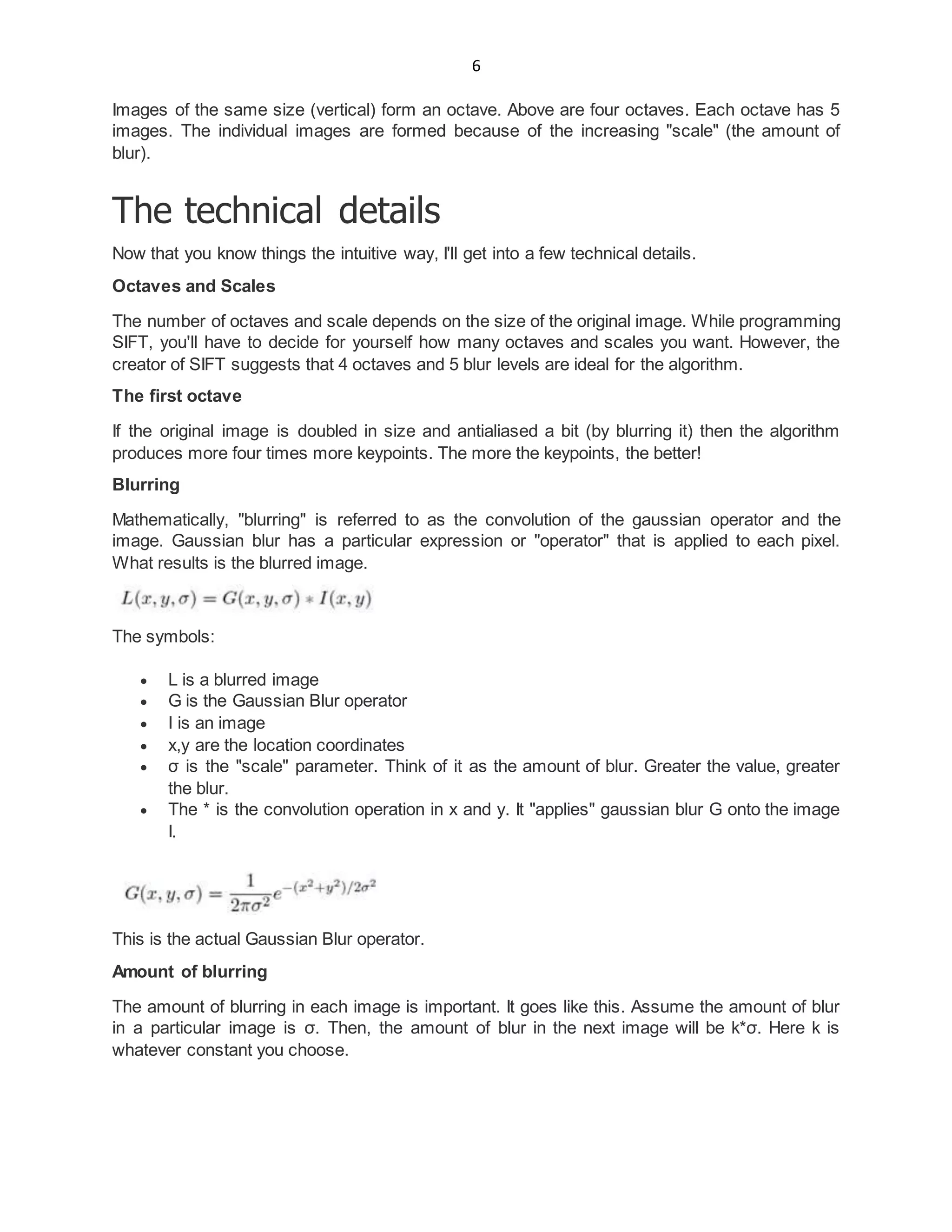 6
Images of the same size (vertical) form an octave. Above are four octaves. Each octave has 5
images. The individual images are formed because of the increasing "scale" (the amount of
blur).
The technical details
Now that you know things the intuitive way, I'll get into a few technical details.
Octaves and Scales
The number of octaves and scale depends on the size of the original image. While programming
SIFT, you'll have to decide for yourself how many octaves and scales you want. However, the
creator of SIFT suggests that 4 octaves and 5 blur levels are ideal for the algorithm.
The first octave
If the original image is doubled in size and antialiased a bit (by blurring it) then the algorithm
produces more four times more keypoints. The more the keypoints, the better!
Blurring
Mathematically, "blurring" is referred to as the convolution of the gaussian operator and the
image. Gaussian blur has a particular expression or "operator" that is applied to each pixel.
What results is the blurred image.
The symbols:
 L is a blurred image
 G is the Gaussian Blur operator
 I is an image
 x,y are the location coordinates
 σ is the "scale" parameter. Think of it as the amount of blur. Greater the value, greater
the blur.
 The * is the convolution operation in x and y. It "applies" gaussian blur G onto the image
I.
This is the actual Gaussian Blur operator.
Amount of blurring
The amount of blurring in each image is important. It goes like this. Assume the amount of blur
in a particular image is σ. Then, the amount of blur in the next image will be k*σ. Here k is
whatever constant you choose.
 