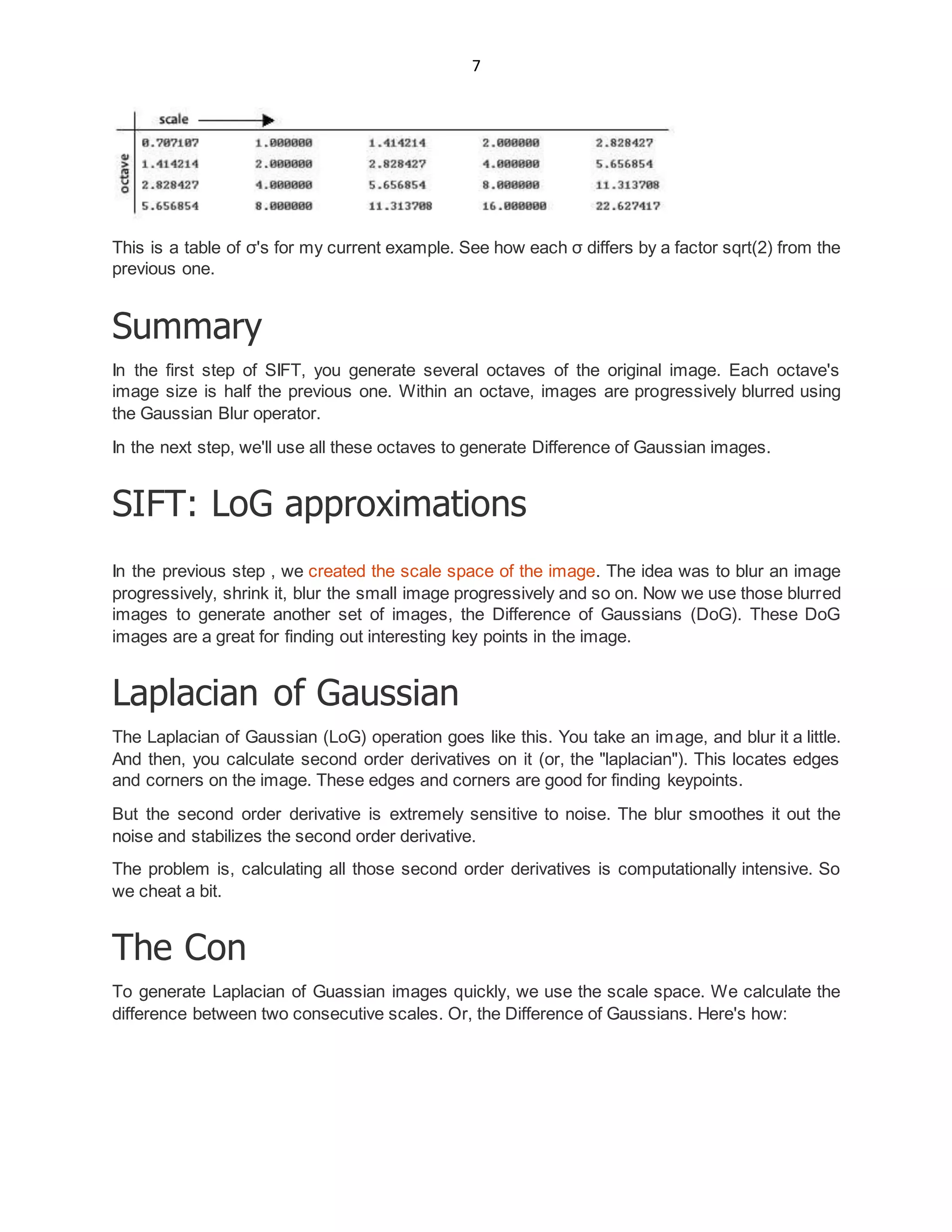 7
This is a table of σ's for my current example. See how each σ differs by a factor sqrt(2) from the
previous one.
Summary
In the first step of SIFT, you generate several octaves of the original image. Each octave's
image size is half the previous one. Within an octave, images are progressively blurred using
the Gaussian Blur operator.
In the next step, we'll use all these octaves to generate Difference of Gaussian images.
SIFT: LoG approximations
In the previous step , we created the scale space of the image. The idea was to blur an image
progressively, shrink it, blur the small image progressively and so on. Now we use those blurred
images to generate another set of images, the Difference of Gaussians (DoG). These DoG
images are a great for finding out interesting key points in the image.
Laplacian of Gaussian
The Laplacian of Gaussian (LoG) operation goes like this. You take an image, and blur it a little.
And then, you calculate second order derivatives on it (or, the "laplacian"). This locates edges
and corners on the image. These edges and corners are good for finding keypoints.
But the second order derivative is extremely sensitive to noise. The blur smoothes it out the
noise and stabilizes the second order derivative.
The problem is, calculating all those second order derivatives is computationally intensive. So
we cheat a bit.
The Con
To generate Laplacian of Guassian images quickly, we use the scale space. We calculate the
difference between two consecutive scales. Or, the Difference of Gaussians. Here's how:
 