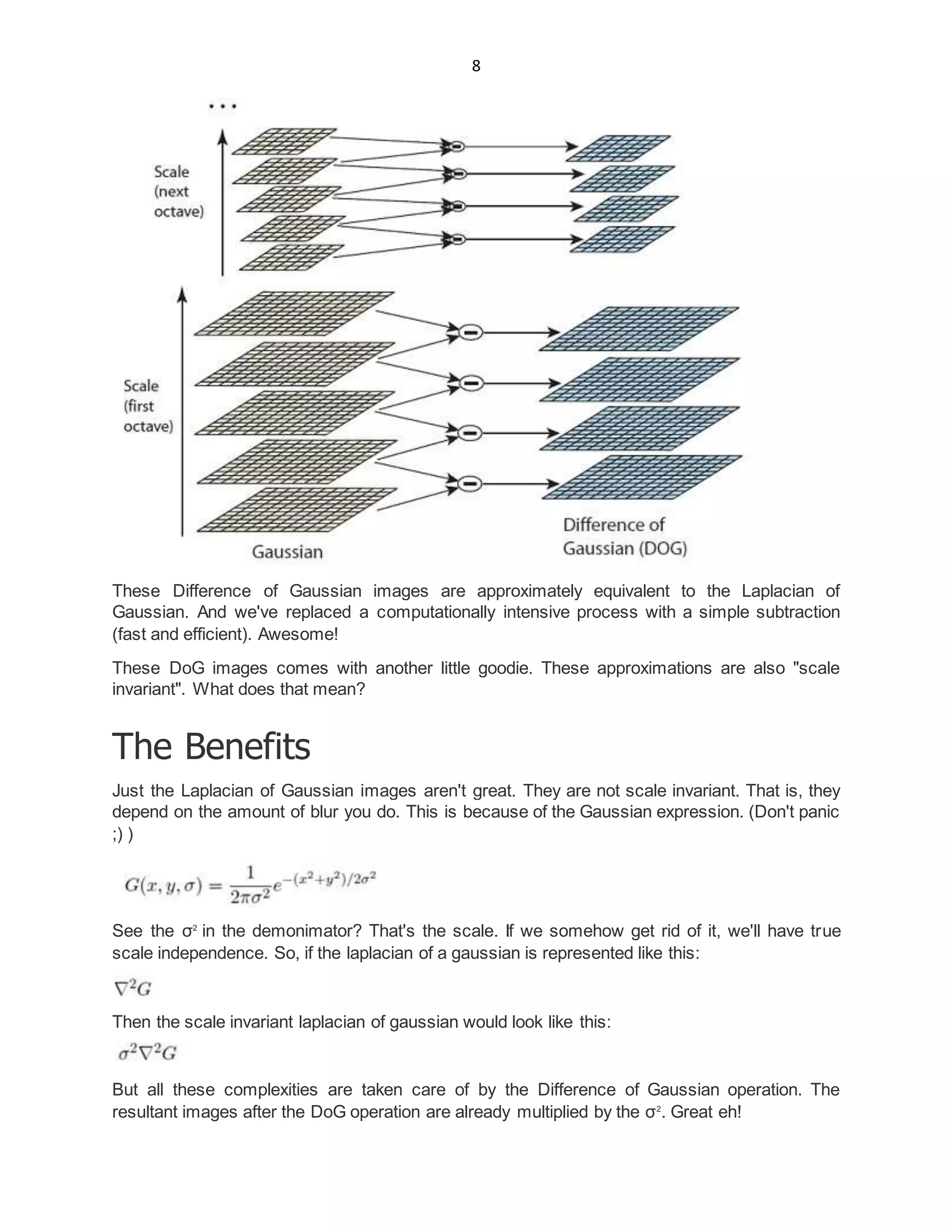 8
These Difference of Gaussian images are approximately equivalent to the Laplacian of
Gaussian. And we've replaced a computationally intensive process with a simple subtraction
(fast and efficient). Awesome!
These DoG images comes with another little goodie. These approximations are also "scale
invariant". What does that mean?
The Benefits
Just the Laplacian of Gaussian images aren't great. They are not scale invariant. That is, they
depend on the amount of blur you do. This is because of the Gaussian expression. (Don't panic
;) )
See the σ2
in the demonimator? That's the scale. If we somehow get rid of it, we'll have true
scale independence. So, if the laplacian of a gaussian is represented like this:
Then the scale invariant laplacian of gaussian would look like this:
But all these complexities are taken care of by the Difference of Gaussian operation. The
resultant images after the DoG operation are already multiplied by the σ2
. Great eh!
 