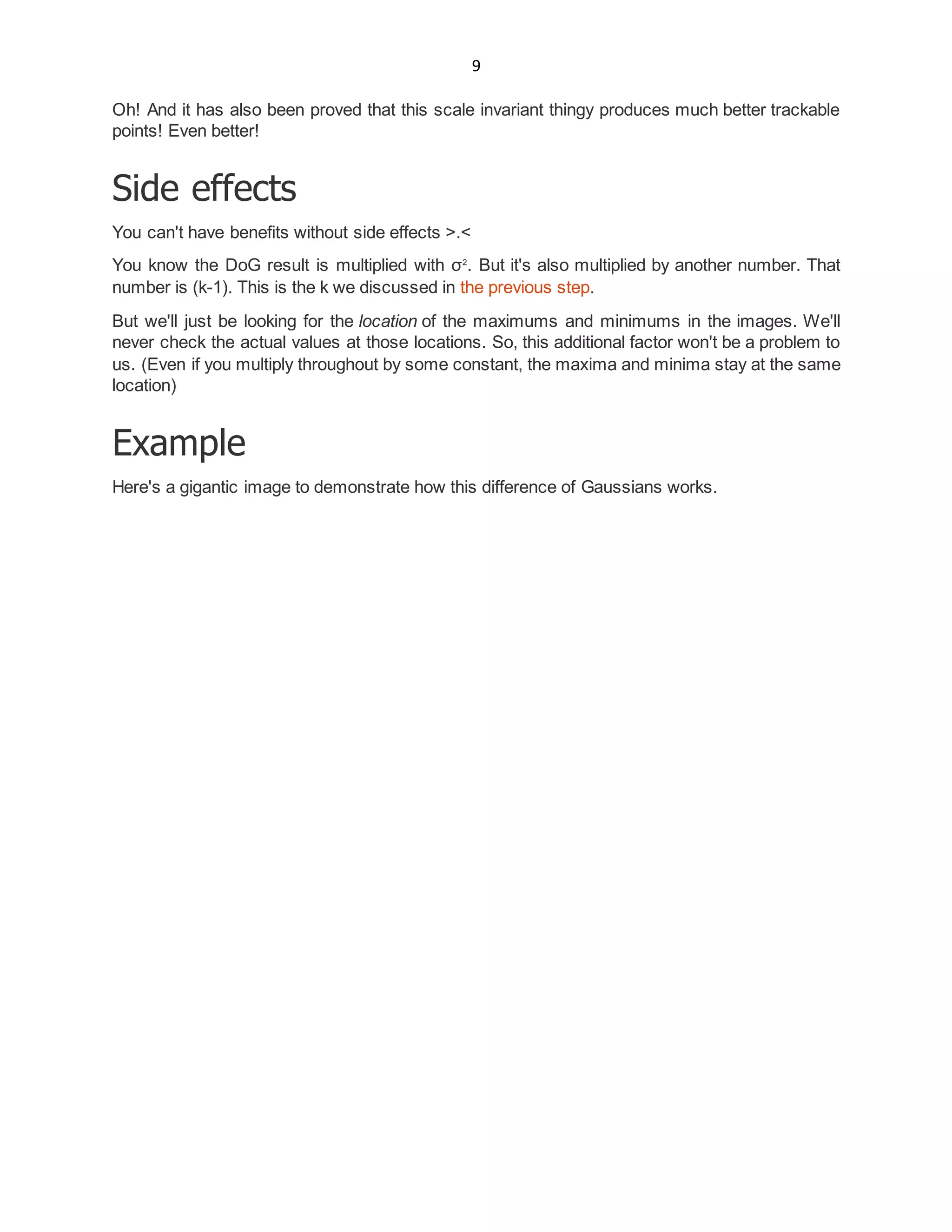 9
Oh! And it has also been proved that this scale invariant thingy produces much better trackable
points! Even better!
Side effects
You can't have benefits without side effects >.<
You know the DoG result is multiplied with σ2
. But it's also multiplied by another number. That
number is (k-1). This is the k we discussed in the previous step.
But we'll just be looking for the location of the maximums and minimums in the images. We'll
never check the actual values at those locations. So, this additional factor won't be a problem to
us. (Even if you multiply throughout by some constant, the maxima and minima stay at the same
location)
Example
Here's a gigantic image to demonstrate how this difference of Gaussians works.
 