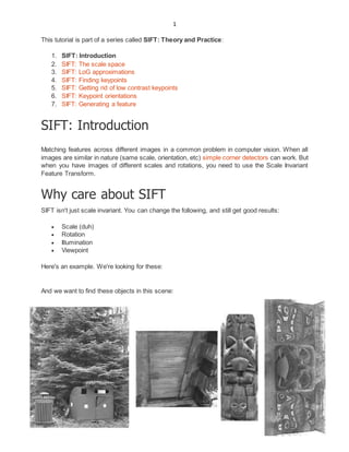 1
This tutorial is part of a series called SIFT: Theory and Practice:
1. SIFT: Introduction
2. SIFT: The scale space
3. SIFT: LoG approximations
4. SIFT: Finding keypoints
5. SIFT: Getting rid of low contrast keypoints
6. SIFT: Keypoint orientations
7. SIFT: Generating a feature
SIFT: Introduction
Matching features across different images in a common problem in computer vision. When all
images are similar in nature (same scale, orientation, etc) simple corner detectors can work. But
when you have images of different scales and rotations, you need to use the Scale Invariant
Feature Transform.
Why care about SIFT
SIFT isn't just scale invariant. You can change the following, and still get good results:
 Scale (duh)
 Rotation
 Illumination
 Viewpoint
Here's an example. We're looking for these:
And we want to find these objects in this scene:
 