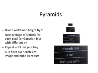 Pyramids
– Divide width and height by 2
– Take average of 4 pixels for
each pixel (or Gaussian blur
with different s)
– Repeat until image is tiny
– Run filter over each size
image and hope its robust
 