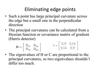 Eliminating edge points
• Such a point has large principal curvature across
the edge but a small one in the perpendicular
direction
• The principal curvatures can be calculated from a
Hessian function or covariance matrix of gradient
(Harris detector)
• The eigenvalues of H or C are proportional to the
principal curvatures, so two eigenvalues shouldn’t
differ too much.
 