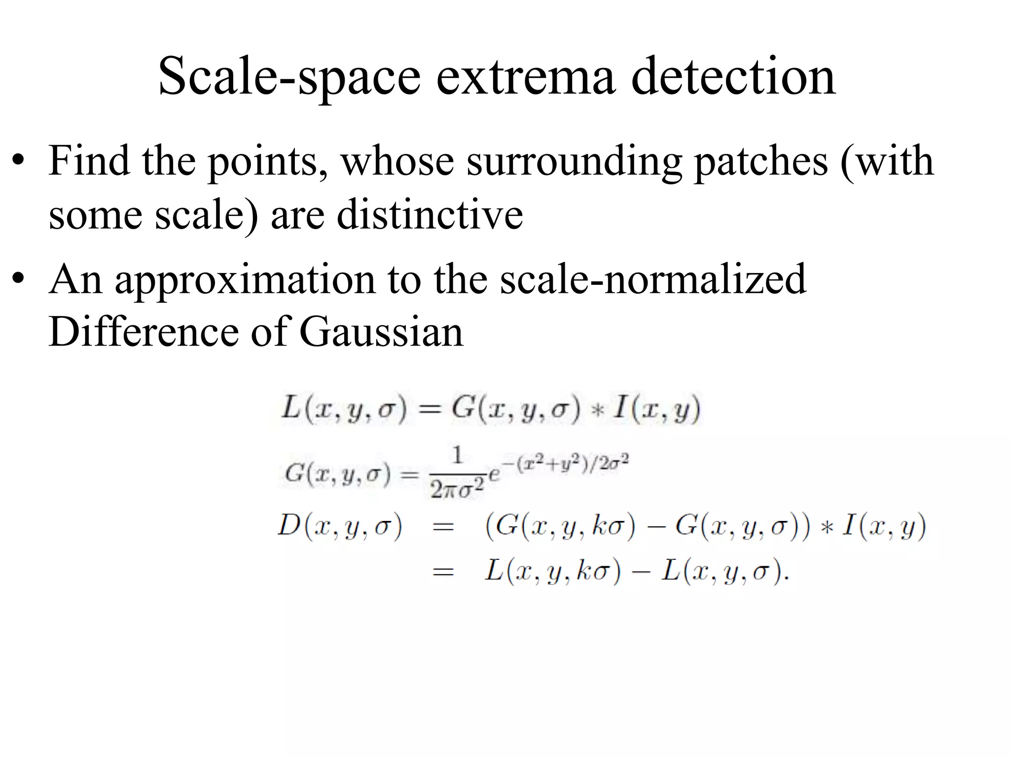 Scale-space extrema detection
• Find the points, whose surrounding patches (with
some scale) are distinctive
• An approximation to the scale-normalized
Difference of Gaussian
 