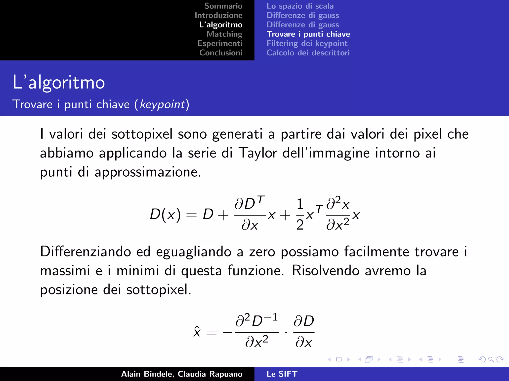 Sommario
Introduzione
L’algoritmo
Matching
Esperimenti
Conclusioni
Lo spazio di scala
Diﬀerenze di gauss
Diﬀerenze di gauss
Trovare i punti chiave
Filtering dei keypoint
Calcolo dei descrittori
L’algoritmo
Trovare i punti chiave (keypoint)
I valori dei sottopixel sono generati a partire dai valori dei pixel che
abbiamo applicando la serie di Taylor dell’immagine intorno ai
punti di approssimazione.
D(x) = D +
∂DT
∂x
x +
1
2
xT ∂2x
∂x2
x
Diﬀerenziando ed eguagliando a zero possiamo facilmente trovare i
massimi e i minimi di questa funzione. Risolvendo avremo la
posizione dei sottopixel.
ˆx = −
∂2D−1
∂x2
·
∂D
∂x
Alain Bindele, Claudia Rapuano Le SIFT
 