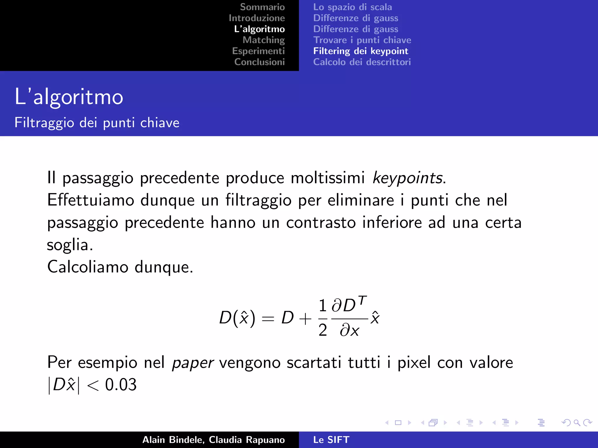 Sommario
Introduzione
L’algoritmo
Matching
Esperimenti
Conclusioni
Lo spazio di scala
Diﬀerenze di gauss
Diﬀerenze di gauss
Trovare i punti chiave
Filtering dei keypoint
Calcolo dei descrittori
L’algoritmo
Filtraggio dei punti chiave
Il passaggio precedente produce moltissimi keypoints.
Eﬀettuiamo dunque un ﬁltraggio per eliminare i punti che nel
passaggio precedente hanno un contrasto inferiore ad una certa
soglia.
Calcoliamo dunque.
D(ˆx) = D +
1
2
∂DT
∂x
ˆx
Per esempio nel paper vengono scartati tutti i pixel con valore
|Dˆx| < 0.03
Alain Bindele, Claudia Rapuano Le SIFT
 
