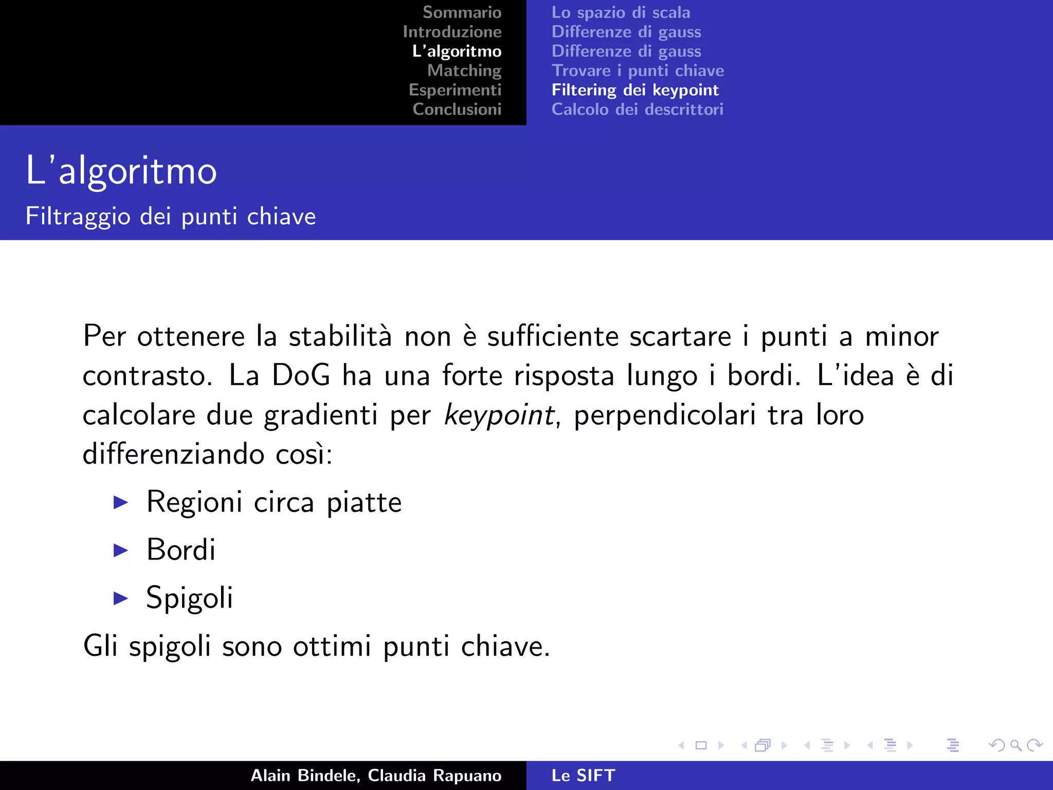 Sommario
Introduzione
L’algoritmo
Matching
Esperimenti
Conclusioni
Lo spazio di scala
Diﬀerenze di gauss
Diﬀerenze di gauss
Trovare i punti chiave
Filtering dei keypoint
Calcolo dei descrittori
L’algoritmo
Filtraggio dei punti chiave
Per ottenere la stabilit`a non `e suﬃciente scartare i punti a minor
contrasto. La DoG ha una forte risposta lungo i bordi. L’idea `e di
calcolare due gradienti per keypoint, perpendicolari tra loro
diﬀerenziando cos`ı:
Regioni circa piatte
Bordi
Spigoli
Gli spigoli sono ottimi punti chiave.
Alain Bindele, Claudia Rapuano Le SIFT
 