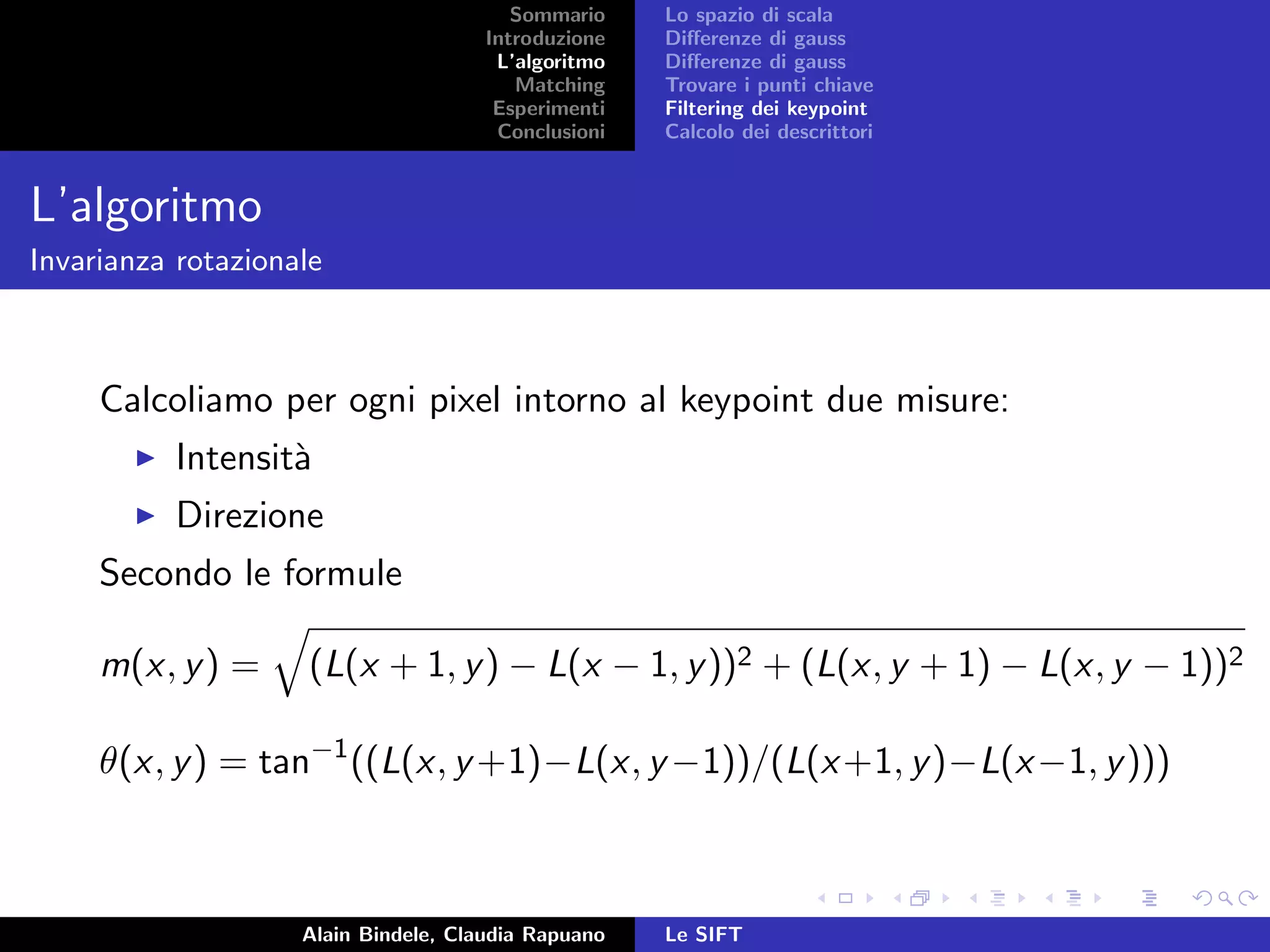 Sommario
Introduzione
L’algoritmo
Matching
Esperimenti
Conclusioni
Lo spazio di scala
Diﬀerenze di gauss
Diﬀerenze di gauss
Trovare i punti chiave
Filtering dei keypoint
Calcolo dei descrittori
L’algoritmo
Invarianza rotazionale
Calcoliamo per ogni pixel intorno al keypoint due misure:
Intensit`a
Direzione
Secondo le formule
m(x, y) = (L(x + 1, y) − L(x − 1, y))2 + (L(x, y + 1) − L(x, y − 1))2
θ(x, y) = tan−1
((L(x, y+1)−L(x, y−1))/(L(x+1, y)−L(x−1, y)))
Alain Bindele, Claudia Rapuano Le SIFT
 