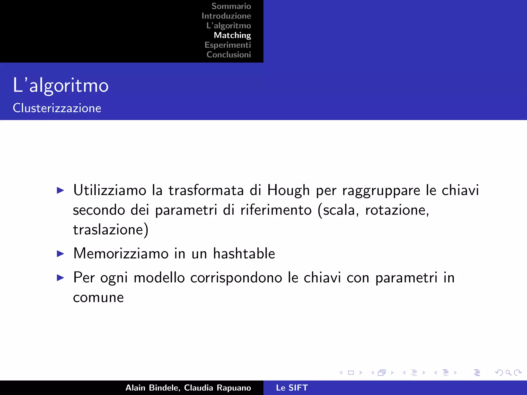 Sommario
Introduzione
L’algoritmo
Matching
Esperimenti
Conclusioni
L’algoritmo
Clusterizzazione
Utilizziamo la trasformata di Hough per raggruppare le chiavi
secondo dei parametri di riferimento (scala, rotazione,
traslazione)
Memorizziamo in un hashtable
Per ogni modello corrispondono le chiavi con parametri in
comune
Alain Bindele, Claudia Rapuano Le SIFT
 