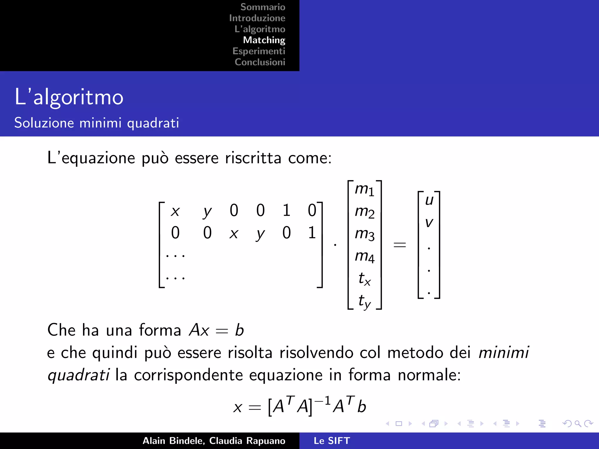 Sommario
Introduzione
L’algoritmo
Matching
Esperimenti
Conclusioni
L’algoritmo
Soluzione minimi quadrati
L’equazione pu`o essere riscritta come:




x y 0 0 1 0
0 0 x y 0 1
· · ·
· · ·



 ·








m1
m2
m3
m4
tx
ty








=






u
v
.
.
.






Che ha una forma Ax = b
e che quindi pu`o essere risolta risolvendo col metodo dei minimi
quadrati la corrispondente equazione in forma normale:
x = [AT
A]−1
AT
b
Alain Bindele, Claudia Rapuano Le SIFT
 