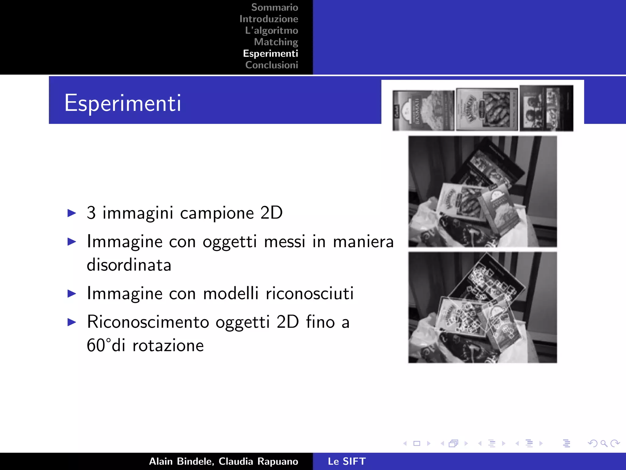 Sommario
Introduzione
L’algoritmo
Matching
Esperimenti
Conclusioni
Esperimenti
3 immagini campione 2D
Immagine con oggetti messi in maniera
disordinata
Immagine con modelli riconosciuti
Riconoscimento oggetti 2D ﬁno a
60°di rotazione
Alain Bindele, Claudia Rapuano Le SIFT
 