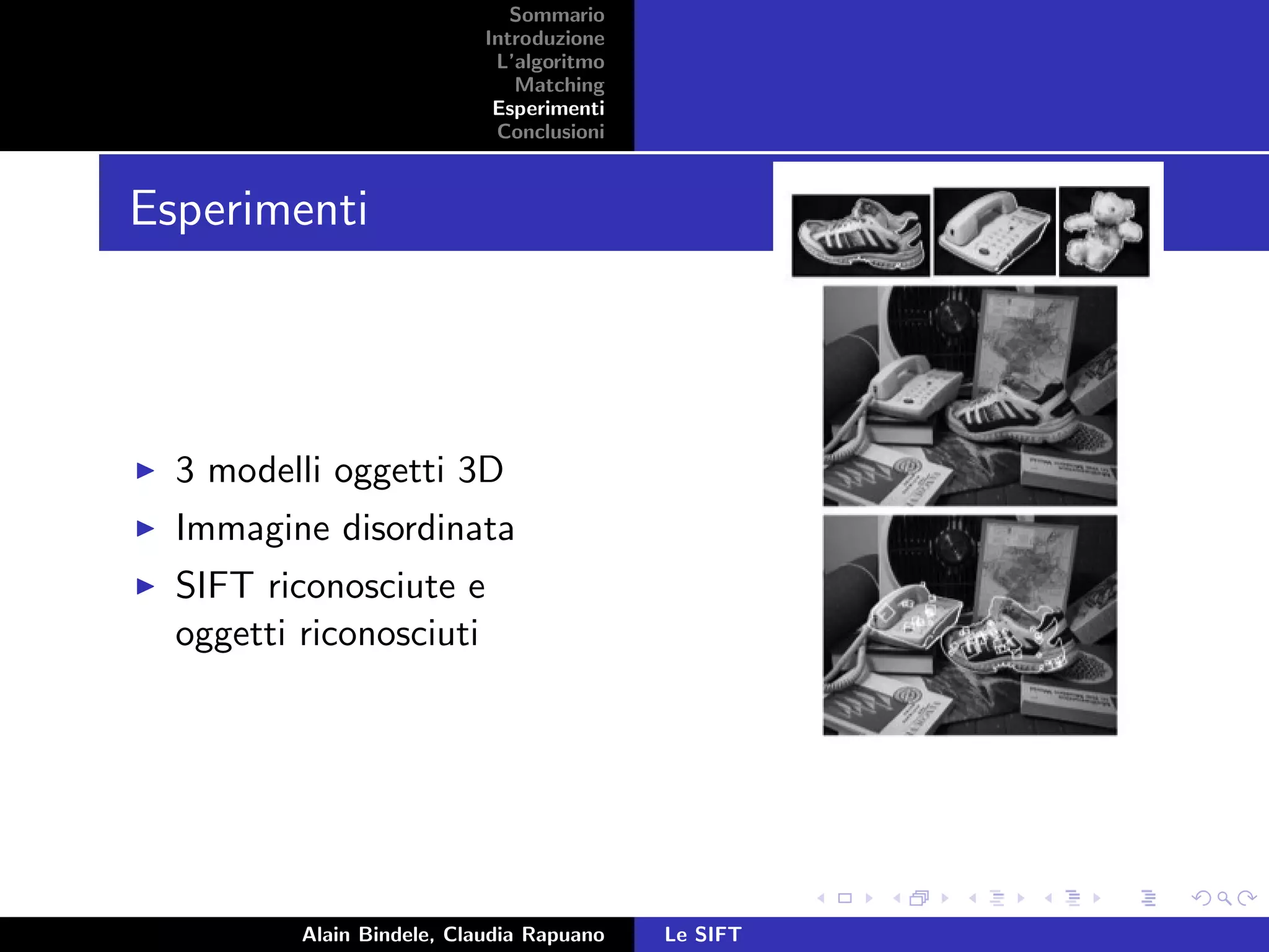 Sommario
Introduzione
L’algoritmo
Matching
Esperimenti
Conclusioni
Esperimenti
3 modelli oggetti 3D
Immagine disordinata
SIFT riconosciute e
oggetti riconosciuti
Alain Bindele, Claudia Rapuano Le SIFT
 