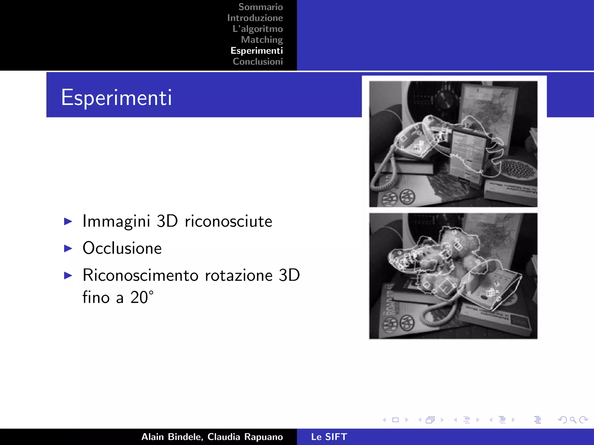 Sommario
Introduzione
L’algoritmo
Matching
Esperimenti
Conclusioni
Esperimenti
Immagini 3D riconosciute
Occlusione
Riconoscimento rotazione 3D
ﬁno a 20°
Alain Bindele, Claudia Rapuano Le SIFT
 