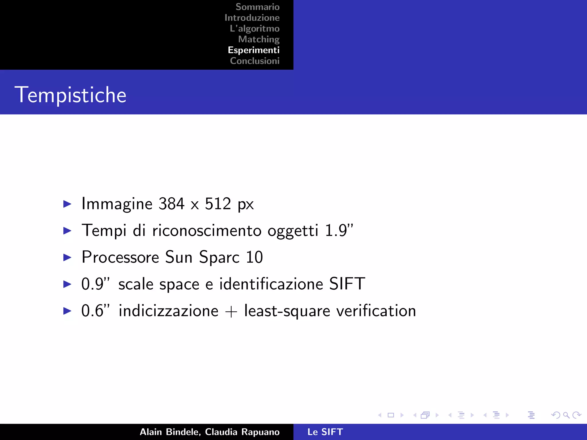 Sommario
Introduzione
L’algoritmo
Matching
Esperimenti
Conclusioni
Tempistiche
Immagine 384 x 512 px
Tempi di riconoscimento oggetti 1.9”
Processore Sun Sparc 10
0.9” scale space e identiﬁcazione SIFT
0.6” indicizzazione + least-square veriﬁcation
Alain Bindele, Claudia Rapuano Le SIFT
 