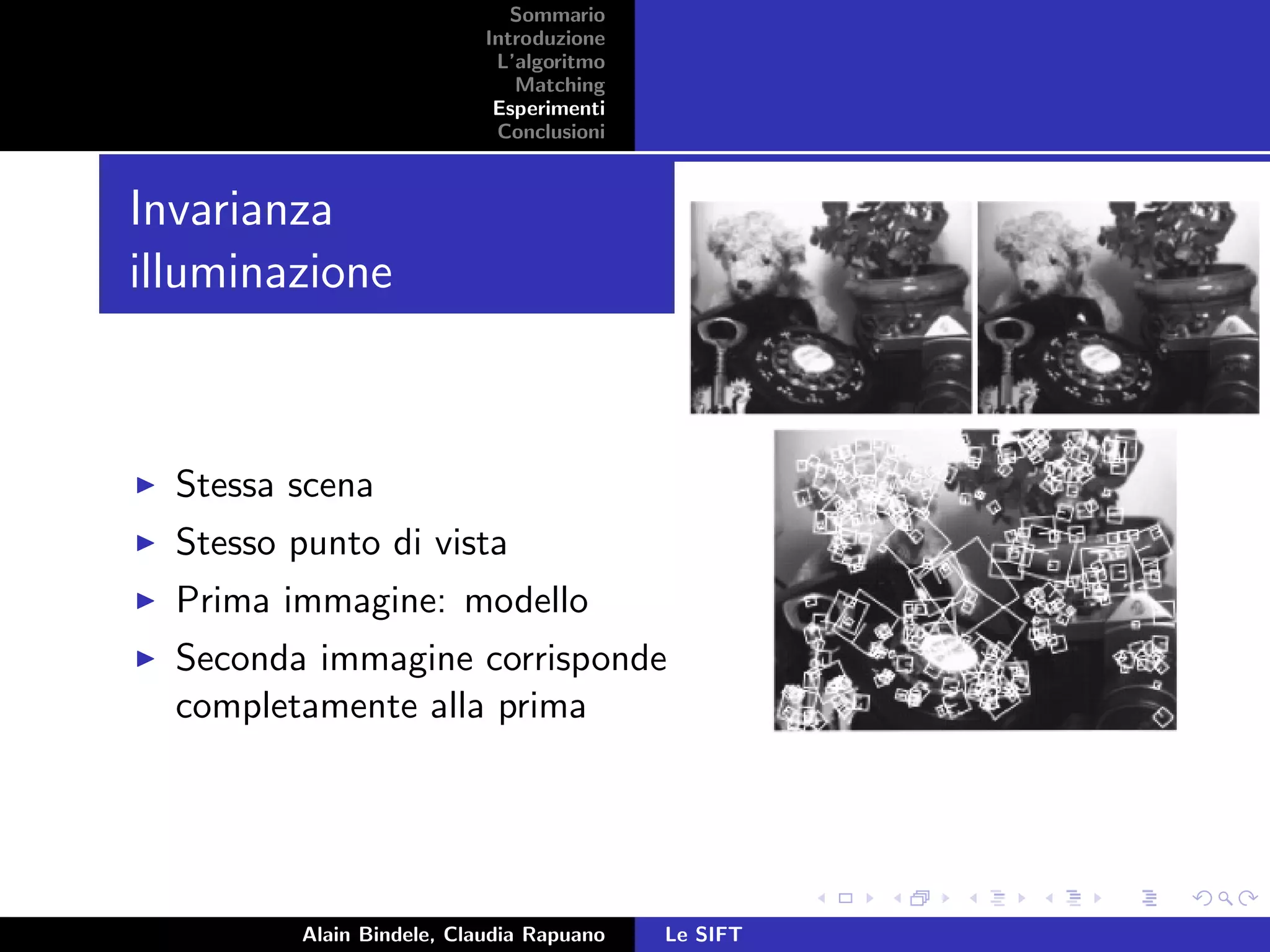 Sommario
Introduzione
L’algoritmo
Matching
Esperimenti
Conclusioni
Invarianza
illuminazione
Stessa scena
Stesso punto di vista
Prima immagine: modello
Seconda immagine corrisponde
completamente alla prima
Alain Bindele, Claudia Rapuano Le SIFT
 