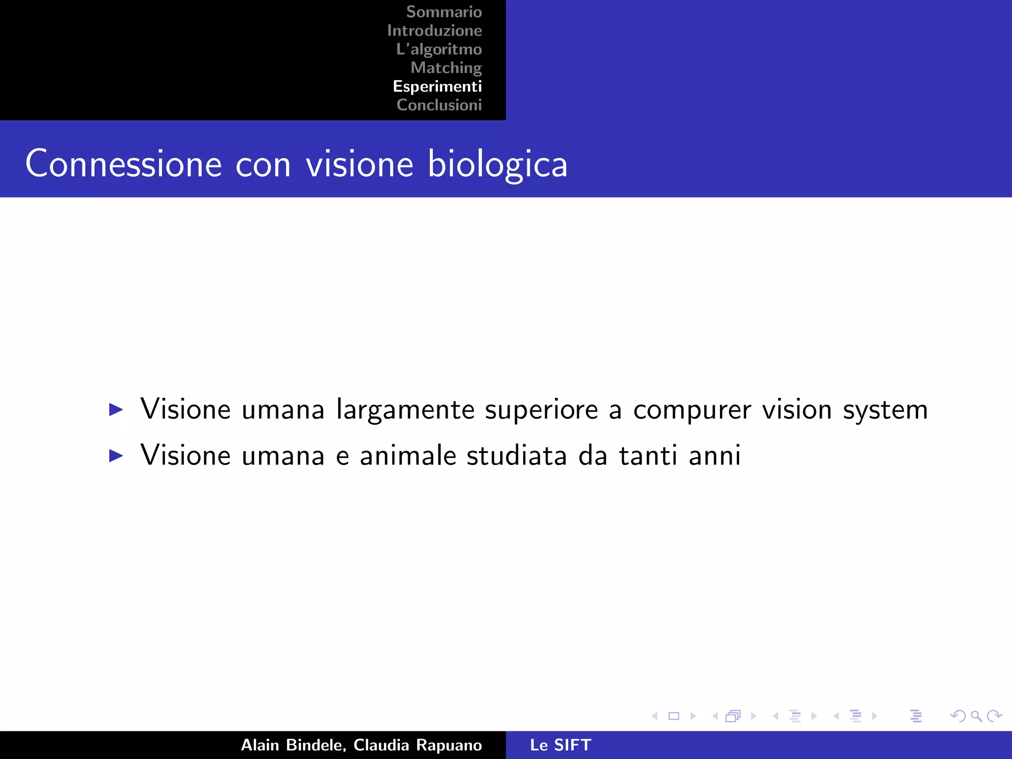 Sommario
Introduzione
L’algoritmo
Matching
Esperimenti
Conclusioni
Connessione con visione biologica
Visione umana largamente superiore a compurer vision system
Visione umana e animale studiata da tanti anni
Alain Bindele, Claudia Rapuano Le SIFT
 