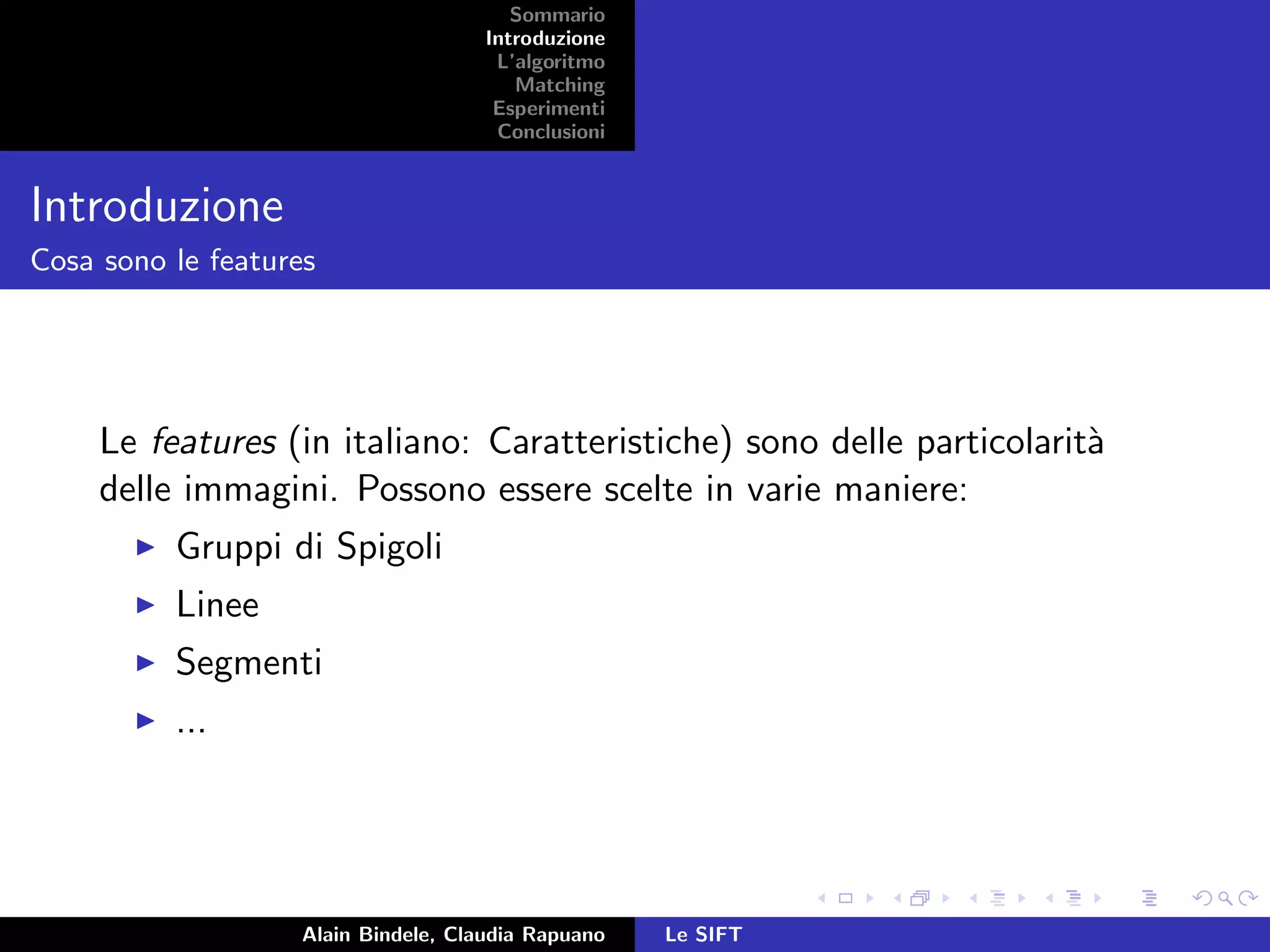 Sommario
Introduzione
L’algoritmo
Matching
Esperimenti
Conclusioni
Introduzione
Cosa sono le features
Le features (in italiano: Caratteristiche) sono delle particolarit`a
delle immagini. Possono essere scelte in varie maniere:
Gruppi di Spigoli
Linee
Segmenti
...
Alain Bindele, Claudia Rapuano Le SIFT
 