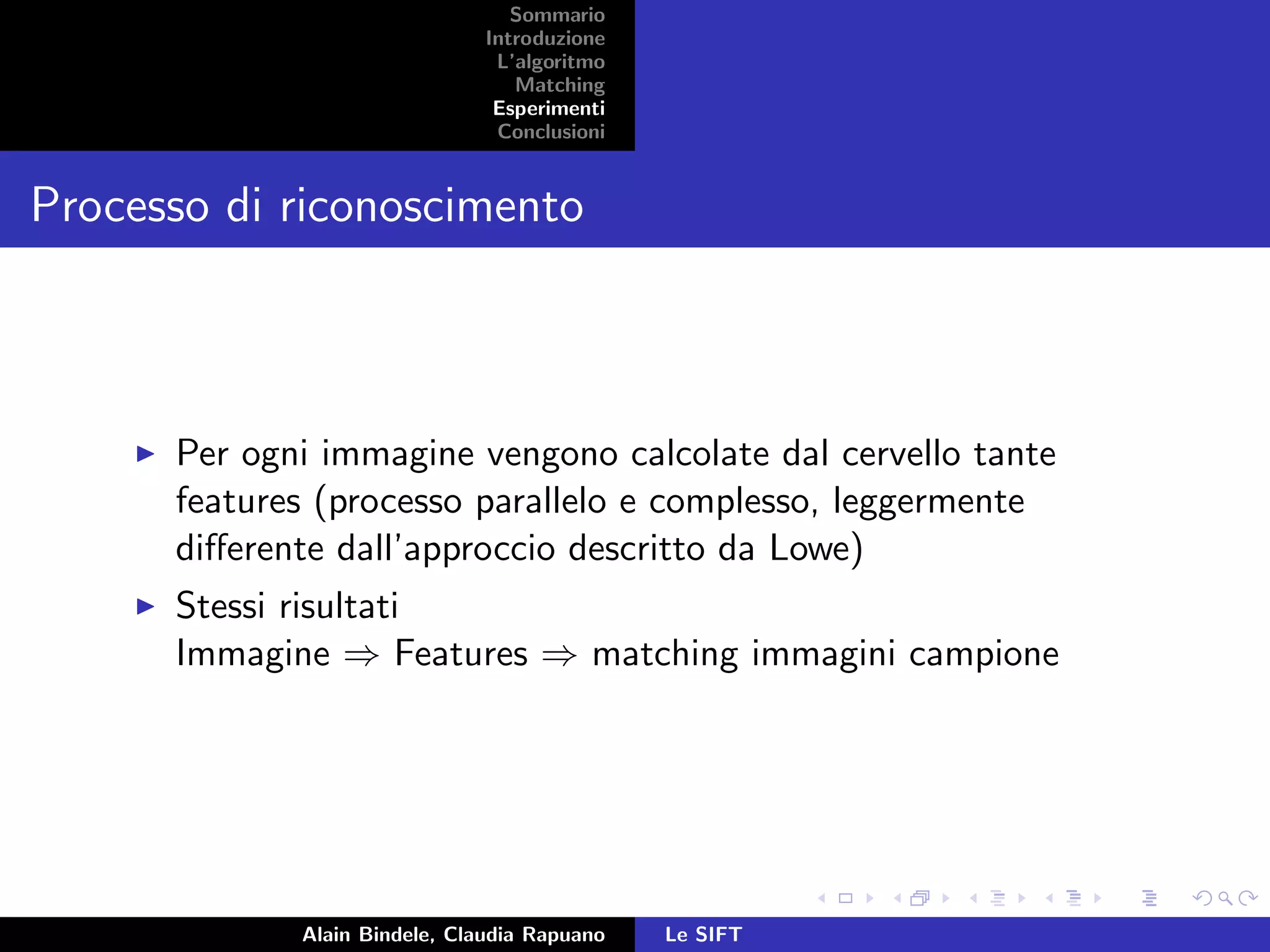 Sommario
Introduzione
L’algoritmo
Matching
Esperimenti
Conclusioni
Processo di riconoscimento
Per ogni immagine vengono calcolate dal cervello tante
features (processo parallelo e complesso, leggermente
diﬀerente dall’approccio descritto da Lowe)
Stessi risultati
Immagine ⇒ Features ⇒ matching immagini campione
Alain Bindele, Claudia Rapuano Le SIFT
 