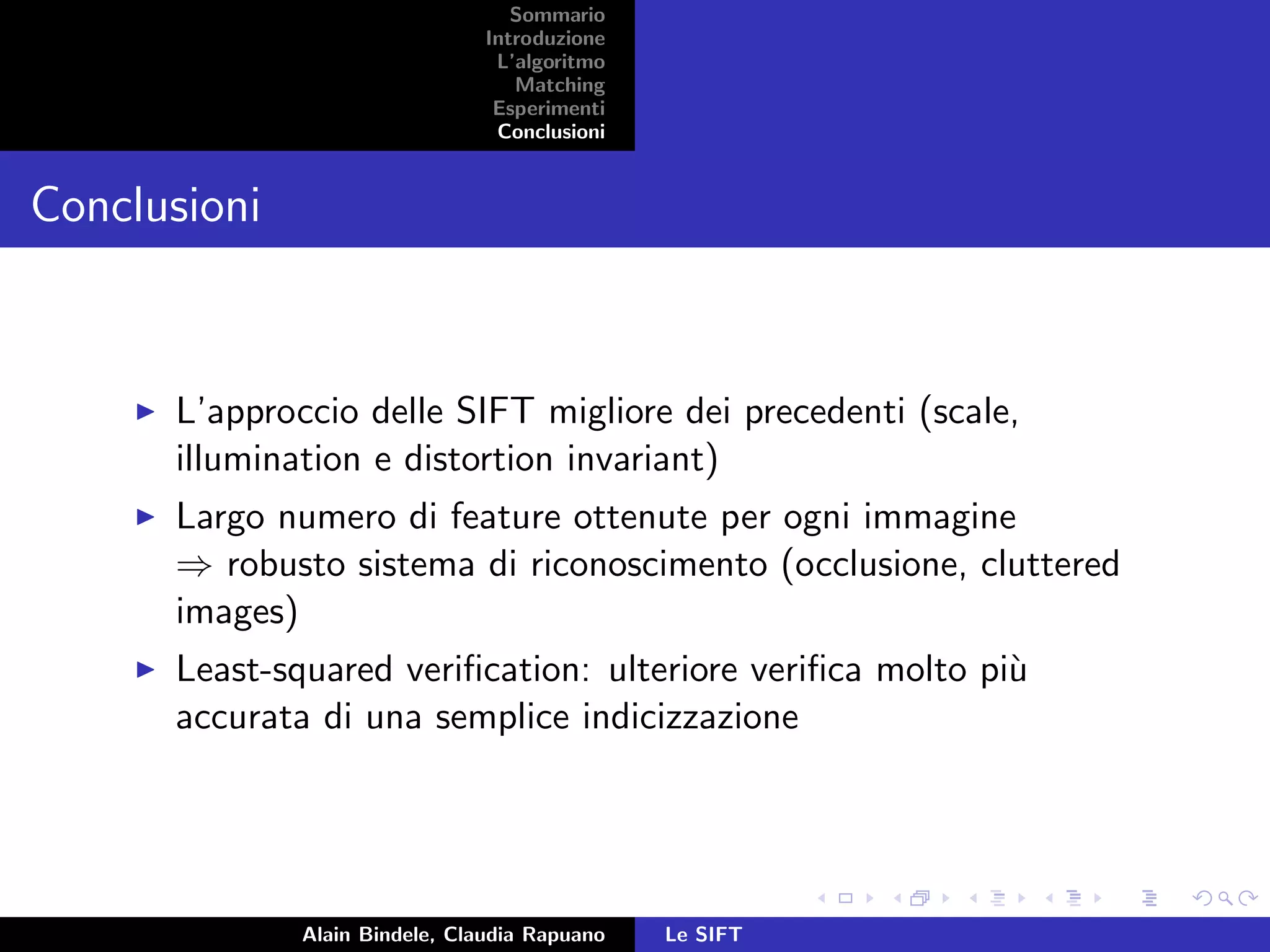 Sommario
Introduzione
L’algoritmo
Matching
Esperimenti
Conclusioni
Conclusioni
L’approccio delle SIFT migliore dei precedenti (scale,
illumination e distortion invariant)
Largo numero di feature ottenute per ogni immagine
⇒ robusto sistema di riconoscimento (occlusione, cluttered
images)
Least-squared veriﬁcation: ulteriore veriﬁca molto pi`u
accurata di una semplice indicizzazione
Alain Bindele, Claudia Rapuano Le SIFT
 