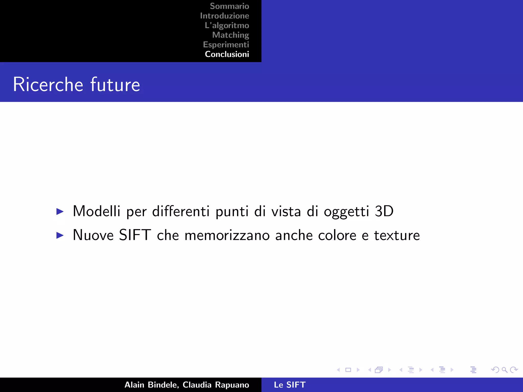 Sommario
Introduzione
L’algoritmo
Matching
Esperimenti
Conclusioni
Ricerche future
Modelli per diﬀerenti punti di vista di oggetti 3D
Nuove SIFT che memorizzano anche colore e texture
Alain Bindele, Claudia Rapuano Le SIFT
 