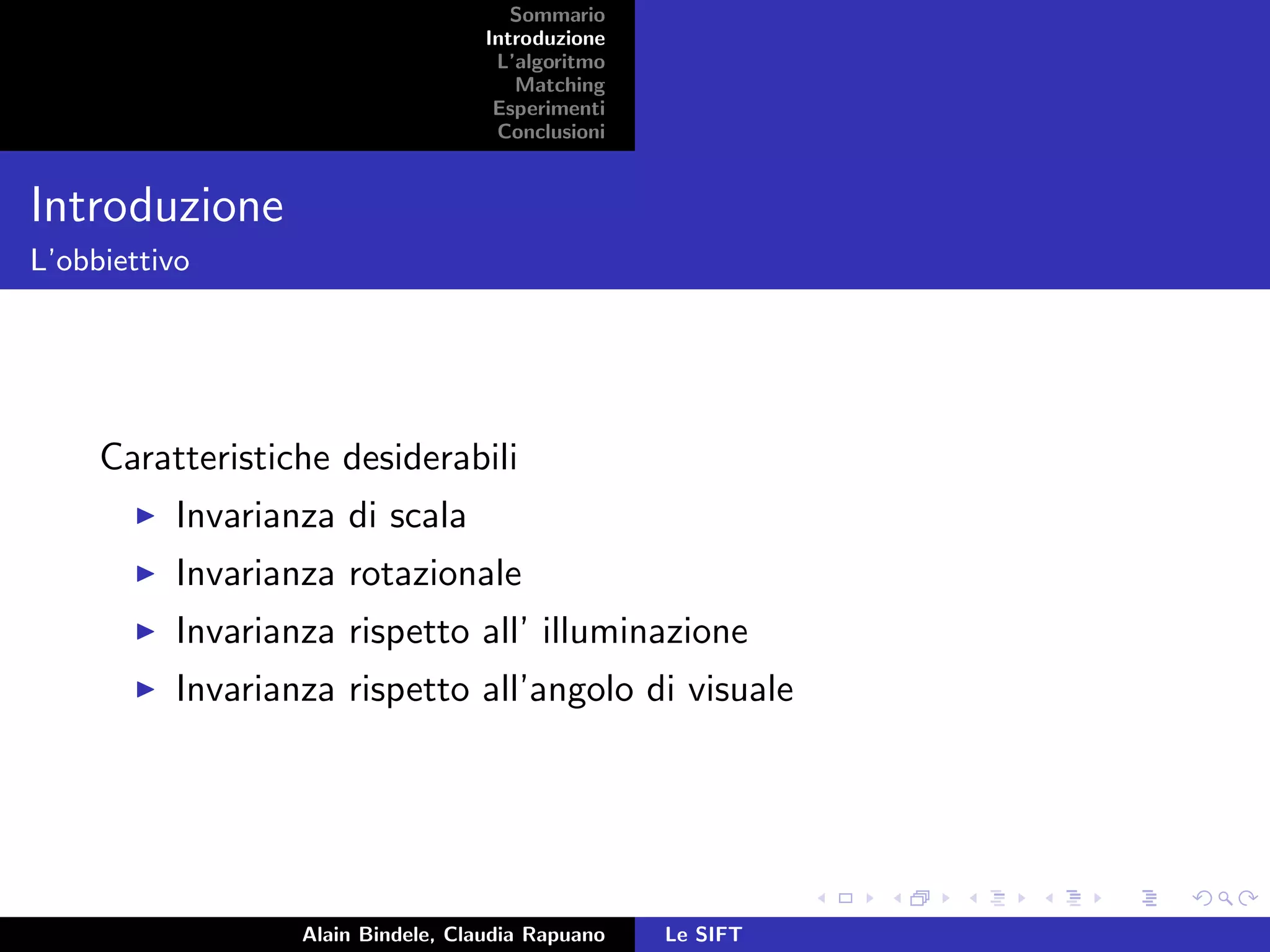 Sommario
Introduzione
L’algoritmo
Matching
Esperimenti
Conclusioni
Introduzione
L’obbiettivo
Caratteristiche desiderabili
Invarianza di scala
Invarianza rotazionale
Invarianza rispetto all’ illuminazione
Invarianza rispetto all’angolo di visuale
Alain Bindele, Claudia Rapuano Le SIFT
 
