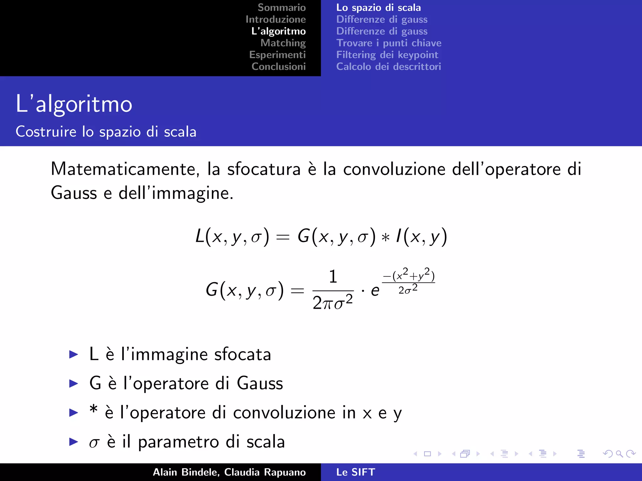 Sommario
Introduzione
L’algoritmo
Matching
Esperimenti
Conclusioni
Lo spazio di scala
Diﬀerenze di gauss
Diﬀerenze di gauss
Trovare i punti chiave
Filtering dei keypoint
Calcolo dei descrittori
L’algoritmo
Costruire lo spazio di scala
Matematicamente, la sfocatura `e la convoluzione dell’operatore di
Gauss e dell’immagine.
L(x, y, σ) = G(x, y, σ) ∗ I(x, y)
G(x, y, σ) =
1
2πσ2
· e
−(x2+y2)
2σ2
L `e l’immagine sfocata
G `e l’operatore di Gauss
* `e l’operatore di convoluzione in x e y
σ `e il parametro di scala
Alain Bindele, Claudia Rapuano Le SIFT
 