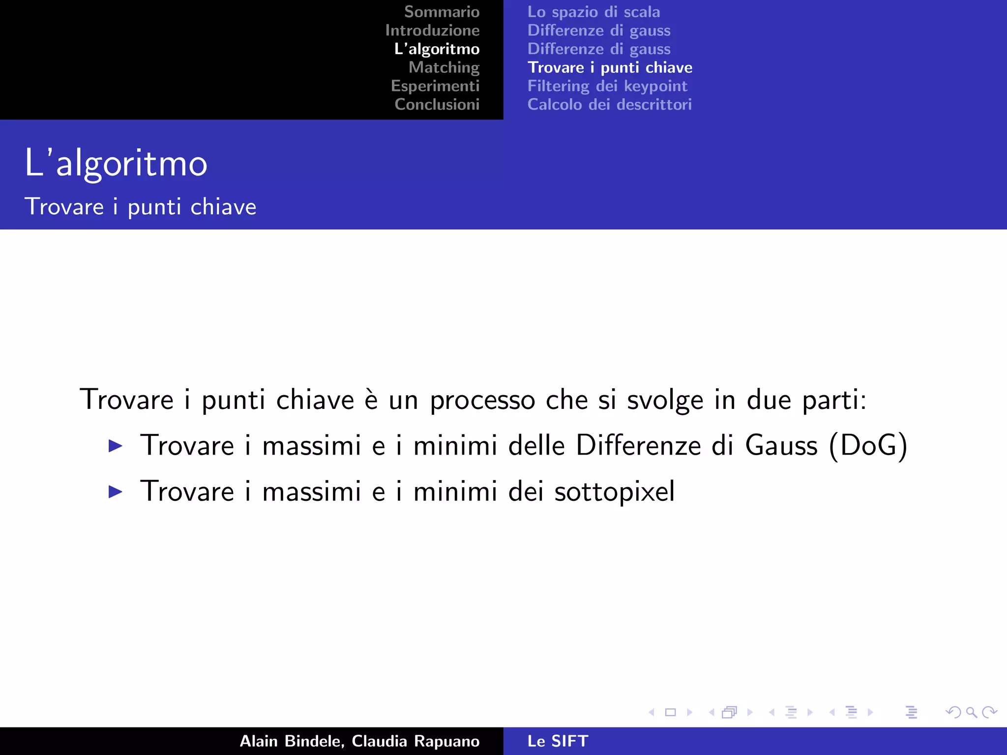 Sommario
Introduzione
L’algoritmo
Matching
Esperimenti
Conclusioni
Lo spazio di scala
Diﬀerenze di gauss
Diﬀerenze di gauss
Trovare i punti chiave
Filtering dei keypoint
Calcolo dei descrittori
L’algoritmo
Trovare i punti chiave
Trovare i punti chiave `e un processo che si svolge in due parti:
Trovare i massimi e i minimi delle Diﬀerenze di Gauss (DoG)
Trovare i massimi e i minimi dei sottopixel
Alain Bindele, Claudia Rapuano Le SIFT
 